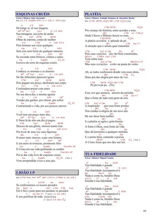 83
ESQUINAS CRUÉIS
Letra e Música: João Alexandre
Intr. [ G C/E , F(add9) D/F# , G C G/B , F D/F# ] (2x)
G C/E D/F#
De longe se vê sua imagem,
D#o F#o Em7 A/C# D C/E D/F#
Sua tatuagem, seu jeito de andar
F7M Em7 Eb7M Bb7M
Olhar de menina, corpo de mulher
F/G C7M A G/B A7/C#
Pros homens um vício qualquer.
Dm C/E F D/F#
Sem eira nem beira de qualquer maneira
G C/E D/F# D#o
Se esconde entre brincos, colares e anéis
Em C F(add9) D7
4 D7
Escrava da sorte de esquinas cruéis.
G C/E D/F#
Conhece os normais e os doentes
D#o F#o Em7 A/C# D C/E D/F#
De tão diferentes parecem iguais
F7M Em7 Eb7M Bb7M
Pois pagam seu preço, desfrutam seu corpo
F/G C7M A G/B A7/C#
Confundem prazer com amor
Dm C/E F D/F#
No seu dia-a-dia, a mesma agonia
G C/E D/F# D#o
Vender pra ganhar, pra chorar, pra sofrer
Em C F(add9) D7
4 D7
Contrariando a vida, pra aos poucos morrer.
G C/E D/F#
Você tem um preço mais alto,
D#o F#o Em7 A/C# D C/E D/F#
E Deus lá do alto um dia já pagou
F7M Em7 Eb7M Bb7M
Desceu de sua glória, morreu numa cruz
F/G C7M A G/B A7/C#
Pra levar de uma vez suas lágrimas
Dm C/E F D/F#
O amor mais sincero, a paz sem limites
G C/E D/F# D#o
E em meio às tristezas, promessas fiéis
Em C F(add9) F#m7(b5) B7
É Cristo em sua vida quebrando os cordéis
Em C F(add9) F#m7(b5) B7
Pra te dar vida livre de esquinas cruéis
Em C F(add9) D7
4 D7 [ Intr. ]
Vem arrependida viver a seus pés.
I JOÃO 1:9
Intr. [ F7M Fm6 , Em7 D#o , Dm7 C#7(13) , C7M(9) G Am G/B ]
C Em7/B Am Am/G
Se confessarmos os nossos pecados
Dm Dm/C G Gm7 C7(9) F7M Fm6
Ele é fiel e justo para nos perdoar os pecados
C Am Dm G7 1ªvez[ C , G Am G/B ]
E nos purificar de toda injustiça.
2ª vez [ F C/E Dm C6
9]
PLATÉIA
Letra e Música: Toninho Zemuner & Alexandre Rocha
Intr. [ C7M , Db7M , D7
4(9) Db7 , C7M G7
4(9) ] (2x)
C7M Db7M D7
4(9)
Pra começo de história, entre acordes e tons,
Db7 C7M G7 C7M G7
Onde Chicos e Miltons fazem os sons.
C7M Db7M D7
4(9)
A platéia acredita e aplaude de pé
Db7 C7M Gm C7
A emoção que o artista quer transmitir.
F7M Em7 A7 Dm Eb7 Do
Pois suas canções são tão bem construídas,
Db7(13) C7M(9) Gm7 C7(9)
Tom sobre tom.
F7M Em7 A7 Dm Dbm7(#11) G7
Mas seus corações estão na pauta do vento.
C7M Db7M D7
4(9)
Ah, se todos soubessem donde vem esses dons,
Db7 C7M G7
4
Dons pra dar alegria por meio da voz.
C7M Db7M D7
4(9) Db7 C7M
Pa pa ra pa pa... (2x)
C7M Db7M D7
4(9)
Essa voz que anuncia através da melodia
Db7 C7M Gm C7
Que a fonte de tudo está perto de nós.
F7M Em7 A7 Dm Eb7 Do
A inspiração que essa fonte produz
Db7 Em A7
Nos conduz à alegria de um novo dia
Dm
De um show bem melhor
Db7 Em
E a platéia se agita e grita bonita:
A7 Dm
A fonte é Deus, essa fonte de vida
Db7 Em
Que dá harmonia a qualquer melodia
A7 Dm
E o poeta faria, cantando a poesia
Db7M C7M G7
4 [ Intr. ]
A Cristo Jesus que nos deu sua luz.
TUA FIDELIDADE
Letra e Música: Miguel Cassina
D Em Em/D
Tua fidelidade é grande
A7 D4 D A/C#
Tua fidelidade incomparável é
Bm Bm/A Em
Nada é como tu, bendito Deus
A7(13) A7 D A/B
Grande é tua fidelidade.
E F#m F#m/E
Tua fidelidade é grande
B7 E4 E B/D#
Tua fidelidade incomparável é
C#m C#m/B F#m
Nada é como tu, bendito Deus
B7(13) B7 E A/B
Grande é tua fidelidade.
 