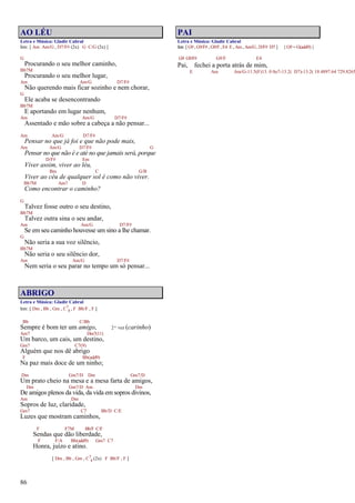 86
AO LÉU
Letra e Música: Gladir Cabral
Intr. [ Am Am/G , D7/F# (2x) G C/G (2x) ]
G
Procurando o seu melhor caminho,
Bb7M
Procurando o seu melhor lugar,
Am Am/G D7/F#
Não querendo mais ficar sozinho e nem chorar,
G
Ele acaba se desencontrando
Bb7M
E aportando em lugar nenhum,
Am Am/G D7/F#
Assentado e mão sobre a cabeça a não pensar...
Am Am/G D7/F#
Pensar no que já foi e que não pode mais,
Am Am/G D7/F# G
Pensar no que não é e até no que jamais será, porque
D/F# Em
Viver assim, viver ao léu,
Bm C G/B
Viver ao céu de qualquer sol é como não viver.
Bb7M Am7 D
Como encontrar o caminho?
G
Talvez fosse outro o seu destino,
Bb7M
Talvez outra sina o seu andar,
Am Am/G D7/F#
Se em seu caminho houvesse um sino a lhe chamar.
G
Não seria a sua voz silêncio,
Bb7M
Não seria o seu silêncio dor,
Am Am/G D7/F#
Nem seria o seu parar no tempo um só pensar...
ABRIGO
Letra e Música: Gladir Cabral
Intr. [ Dm , Bb , Gm , C7
4 , F Bb/F , F ]
Bb C/Bb
Sempre é bom ter um amigo, 2ª vez (carinho)
Am7 Dm7(11)
Um barco, um cais, um destino,
Gm7 C7(9)
Alguém que nos dê abrigo
F Bb(add9)
Na paz mais doce de um ninho;
Dm Gm7/D Dm Gm7/D
Um prato cheio na mesa e a mesa farta de amigos,
Dm Gm7/D Am Dm
De amigos plenos da vida, da vida em sopros divinos,
Am Dm
Sopros de luz, claridade,
Gm7 C7 Bb/D C/E
Luzes que mostram caminhos,
F F7M Bb/F C/F
Sendas que dão liberdade,
F F/A Bb(add9) Gm7 C7
Honra, juízo e atino.
[ Dm , Bb , Gm , C7
4 (2x) F Bb/F , F ]
PAI
Letra e Música: Gladir Cabral
Intr. [ G9 , G9/F# , G9/F, E4 E , Am , Am/G, D/F# D7 ] { G9 = G(add9) }
G9 G9/F# G9/F E4
Pai, fechei a porta atrás de mim,
E Am Am/G-11.5(F)13. 0 0o7-13.2( D7)-13.2( 18.4897.64 729.8265
 
