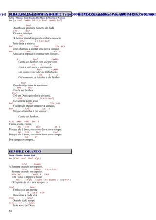 88
A BATALHA É DO SENHOR
Letra e Música: Tom Brooks, Don Moen & Martin J. Nystrom
Intr. [ A F#m7 , G(add9) D/E E , A F#m7 , G(add9) Em7 ]
F#m7
Quando os grandes homens de Judá
D7M Bm7
Viram o inimigo
F#m7
O Senhor mandou que eles não temessem
D7M [ D A/C# Bm7 ]
Pois daria a vitória
Bm7 C#m7 D7M A/C#
Lhes chamou a cantar uma nova canção,
Bm7 C#m7 A/E E
Abaixar a espada e levantar um louvor...
A F#m7 G(add9)
Canta ao Senhor com alegre som
D/E E A
Erga a voz para o seu louvor
F#m7 G(add9)
Um canto vencedor na tribulação
D/E E A
Crê somente, a batalha é do Senhor
F#m7
Quando algo mau te encontrar
D7M Bm7
Confia no Senhor
F#m7
Crê em Deus que não te deixará,
D7M [ D A/C# Bm7 ]
Ele sempre perto está
Bm7 C#m7 D7M A/C#
Você pode erguer uma nova canção,
Bm7 C#m7 A/E E
Porque a batalha é do Senhor...
Canta ao Senhor...
A4/G A4/F# A4/G Bm7 E
Canta, canta, canta,
A/G D/F# Dm/F A4 A
Porque ele é bom, seu amor dura para sempre
A/G D/F# Dm/F F#m7
Porque ele é bom, seu amor dura para sempre
D/E E7
Pra sempre e sempre...
SEMPRE ORANDO
Letra e Música: Ramon Pink
Intr. [ C#m7 , G#m7 , F#m7 , B7
4(9) ]
A7M E(add9)
/: Sempre orando no espírito.
A7M E(add9) E/B A E/G#
Sempre orando no espírito.
B/D# C#m7 C#m/B A E/G#
Em todo o tempo e lugar
F#m7 B7
4(9) E(add9) A/E E(add9) 2ª vez [ B/D# ]
O Espírito te diz: ora sempre. :/
C#m7 G#m7
Tenha isso em mente
A B A/E E B/D#
Buscando a cada dia
C#m7 G#m7
Orando todo tempo
F#/A# F#7 B7
4(9)
Pelo povo de Deus.
 
