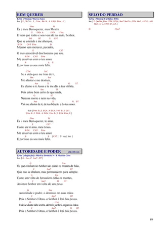 89
BEM QUERER
Letra e Música: Marcos Góes
Intr. [ E , B (2x) E , C#m , B4 B , A E/G# F#m , E ]
F#m B
És o meu Bem-querer, meu Mestre
E E/G# A E/G# F#m
E tudo que tenho e sou vem de tua mão, Senhor,
B4 B7 E C#7
Que se estende e me abençoa.
B/D# C#/F F#m B
Mesmo sem merecer, pecador,
E C#7
O mais miserável dos homens que sou.
B/D# C#/F F#m
Me envolves com o teu amor
B A E
E por isso eu sou mais feliz.
C7M D/C
Se a vida quer me tirar de ti,
Bm Em
Me afastar e me destruir,
Am D G E7
Eu clamo a ti Jesus e tu me dás a tua vitória.
Am D
Pois estou bem certo de que nada,
G E7
Nem na morte e nem na vida,
Am D G B7
Vai me afastar de ti, de tua bênção e do teu amor.
Solo [ F#m B , E E/G# , A E/G# , F#m B , E C#7 ,
F#m B , E E/G# , A E/G# , F#m B , A E/G# F#m , E ]
F#m B
És o meu Bem-querer, te amo,
E C#7
Como eu te amo, meu Jesus.
B/D# C#/F F#m
Me envolves com o teu amor
B E [ C#7 ] 3ª vez [ Intr. ]
E por isso eu sou mais feliz.
AUTORIDADE E PODER (Sl.125:1-2)
Letra (adaptação) e Música: Domício Jr. & Marcos Góes
Intr. [ G , Em , C Am7 , D7 ]
G Em
Os que confiam no Senhor são como os montes de Sião,
C Am7 D7
Que não se abalam, mas permanecem para sempre.
G Em
Como em volta de Jerusalém estão os montes,
C Am7 D D7
Assim o Senhor em volta do seu povo.
G Em
Autoridade e poder, o domínio em suas mãos
C Am7 D7
Pois o Senhor é Deus, o Senhor é Rei dos povos.
G Em
Cale-sediantedeleaterra,dobremjoelhos,ergamasmãos
C Am7 D D7
Pois o Senhor é Deus, o Senhor é Rei dos povos.
SELO DO PERDÃO
Letra e Música: Carlinhos Félix
Intr. [ D Gm/Bb , F#m G7M , D7(9) , Bm7 Bm7/A, G7M Gm7 , F#7 G, A/G
Bm7 , E G, C7(9) D , G/A]
D F#m7
 