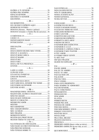— G —
GLÓRIA A TI, SENHOR.......................................26
GLÓRIA PRA SEMPRE........................................35
GRAÇAS SENHOR ...............................................61
GRANDE É O SENHOR .......................................34
GRATIDÃO............................................................58
— H —
HÁ MOMENTOS...................................................47
HÁ UM DOCE ESPÍRITO AQUI..........................76
HOMEM DE GUERRA .........................................70
HOSANA (Hosana... Mantos e palmas).................37
HOSANA! (Grande é o Senhor Rei do universo) ..56
— I —
I CORÍNTIOS 2:9...................................................21
I JOÃO 1:9..............................................................83
INFINITAMENTE MAIS! .....................................49
INTERCESSÃO .....................................................48
— J —
JERUSALÉM .........................................................37
JESUS.....................................................................28
JESUS CRISTO MUDOU MEU VIVER...............68
JESUS É A ALIANÇA...........................................71
JESUS É BOM À BEÇA........................................82
JESUS É MAIOR ...................................................75
JESUS É REI..........................................................15
JESUS VIRÁ ..........................................................26
JESUS, EM TUA PRESENÇA ..............................29
JUNTOS .................................................................72
— L —
LADO A LADO .....................................................44
LEÃO DE JUDÁ....................................................34
LEVANTAI, Ó PORTAS.......................................36
LOGO DE MANHÃ...............................................21
LOUCO...................................................................45
LOUVADO SEJA DEUS.......................................37
LOUVADO SEJA, SENHOR TEU NOME...........68
LOUVEMOS AO SENHOR ..................................27
LOUVOR AO REI..................................................76
— M —
MAGNIFIQUEMOS / HOSANA...........................27
MAJESTADE, GLÓRIA E MAJESTADE ............73
MÃO NO ARADO.................................................16
MAS OS QUE ESPERAM.....................................65
MENTE E CORAÇÃO...........................................35
MESMO PECADOR..............................................23
MESTRE ................................................................58
METAMORFOSE..................................................13
MEU AMADO IRMÃO.........................................75
MEU AUXÍLIO......................................................61
MEU PRAZER .......................................................80
MOMENTO NOVO...............................................66
MUITOS QUE PROCURAM ................................22
MUITOS VIRÃO TE LOUVAR............................18
— N —
NA ESTRADA DE JERUSALÉM.........................32
NÃO OLHO AS CIRCUNSTÂNCIAS ..................79
NÃO PRECISO SONHAR.....................................13
NÃO TENHAS SOBRE TI ....................................24
NAS ESTRELAS................................................... 50
NOS GALHOS SECOS ......................................... 74
NÓS TE ADORAMOS.......................................... 62
NOSSA JUSTIFICAÇÃO...................................... 48
NOSSO GENERAL............................................... 65
NUMA SÓ VOZ .................................................... 23
— O —
O BÁLSAMO ........................................................ 73
O EXÉRCITO DE DEUS ...................................... 48
Ó JEOVÁ SENHOR NOSSO ................................ 72
O LEÃO DA TRIBO DE JUDÁ............................ 48
O MELHOR MOMENTO ..................................... 85
O MEU LOUVOR ................................................. 39
O MOTIVO DO LOUVOR.................................... 27
O MOVER DO ESPÍRITO .................................... 62
O PROFETA DECLAROU ................................... 72
O REINO DE DEUS.............................................. 30
O SENHOR DOS EXÉRCITOS............................ 27
O SENHOR É A LUZ............................................ 60
O SENHOR É A MINHA FORÇA........................ 22
O SENHOR É MEU PASTOR .............................. 52
O TEU AMOR....................................................... 55
O VERBO VIROU GENTE................................... 65
Ó, MEU PAI! ......................................................... 40
OH! QUE PRAZER ............................................... 71
OLHOS NO ESPELHO ......................................... 82
— P —
PAI ......................................................................... 86
PAI DE AMOR...................................................... 35
PAI, EU TE ADORO............................................. 31
PAI EU TE AMO................................................... 32
PAI FAZ-NOS UM ................................................ 51
PALÁCIOS ............................................................ 70
PÃO DA VIDA...................................................... 91
PÃO E VINHO....................................................... 86
PARA ESTE PROPÓSITO.................................... 33
PARA SEMPRE TE ADORAREI ......................... 90
PAZ DO SENHOR................................................. 66
PAZ E COMUNHÃO ............................................ 84
PENSAMENTO..................................................... 57
PERMANECER..................................................... 18
PESCADOR........................................................... 51
PLATÉIA ............................................................... 83
POBRES RICOS.................................................... 84
PODER PRA SER.................................................. 78
POESIAS DE AMOR ............................................ 25
POR ISSO REINA ................................................. 17
POR MIM MORREU JESUS ................................ 34
PORQUE VIVO ESTÁ.......................................... 69
POVO DE DEUS ................................................... 59
POVO LIVRE ........................................................ 31
PRA CIMA, BRASIL! ........................................... 82
PRANTO EM FESTA............................................ 88
PRESENÇA ........................................................... 58
PRIMEIRO AMOR (Quero voltar ao início)......... 52
PRIMEIRO AMOR (Sei da tua vida, eu sei) ......... 16
— Q —
QUE BOM SERÁ .................................................. 32
 