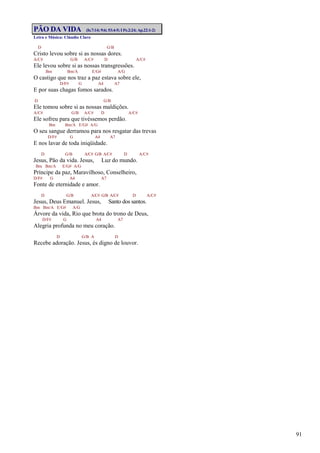 91
PÃO DA VIDA (Is.7:14; 9:6; 53:4-5; I Pe.2:24; Ap.22:1-2)
Letra e Música: Cláudio Claro
D G/B
Cristo levou sobre si as nossas dores.
A/C# G/B A/C# D A/C#
Ele levou sobre si as nossas transgressões.
Bm Bm/A E/G# A/G
O castigo que nos traz a paz estava sobre ele,
D/F# G A4 A7
E por suas chagas fomos sarados.
D G/B
Ele tomou sobre si as nossas maldições.
A/C# G/B A/C# D A/C#
Ele sofreu para que tivéssemos perdão.
Bm Bm/A E/G# A/G
O seu sangue derramou para nos resgatar das trevas
D/F# G A4 A7
E nos lavar de toda iniqüidade.
D G/B A/C# G/B A/C# D A/C#
Jesus, Pão da vida. Jesus, Luz do mundo.
Bm Bm/A E/G# A/G
Príncipe da paz, Maravilhoso, Conselheiro,
D/F# G A4 A7
Fonte de eternidade e amor.
D G/B A/C# G/B A/C# D A/C#
Jesus, Deus Emanuel. Jesus, Santo dos santos.
Bm Bm/A E/G# A/G
Árvore da vida, Rio que brota do trono de Deus,
D/F# G A4 A7
Alegria profunda no meu coração.
D G/B A D
Recebe adoração. Jesus, és digno de louvor.
 