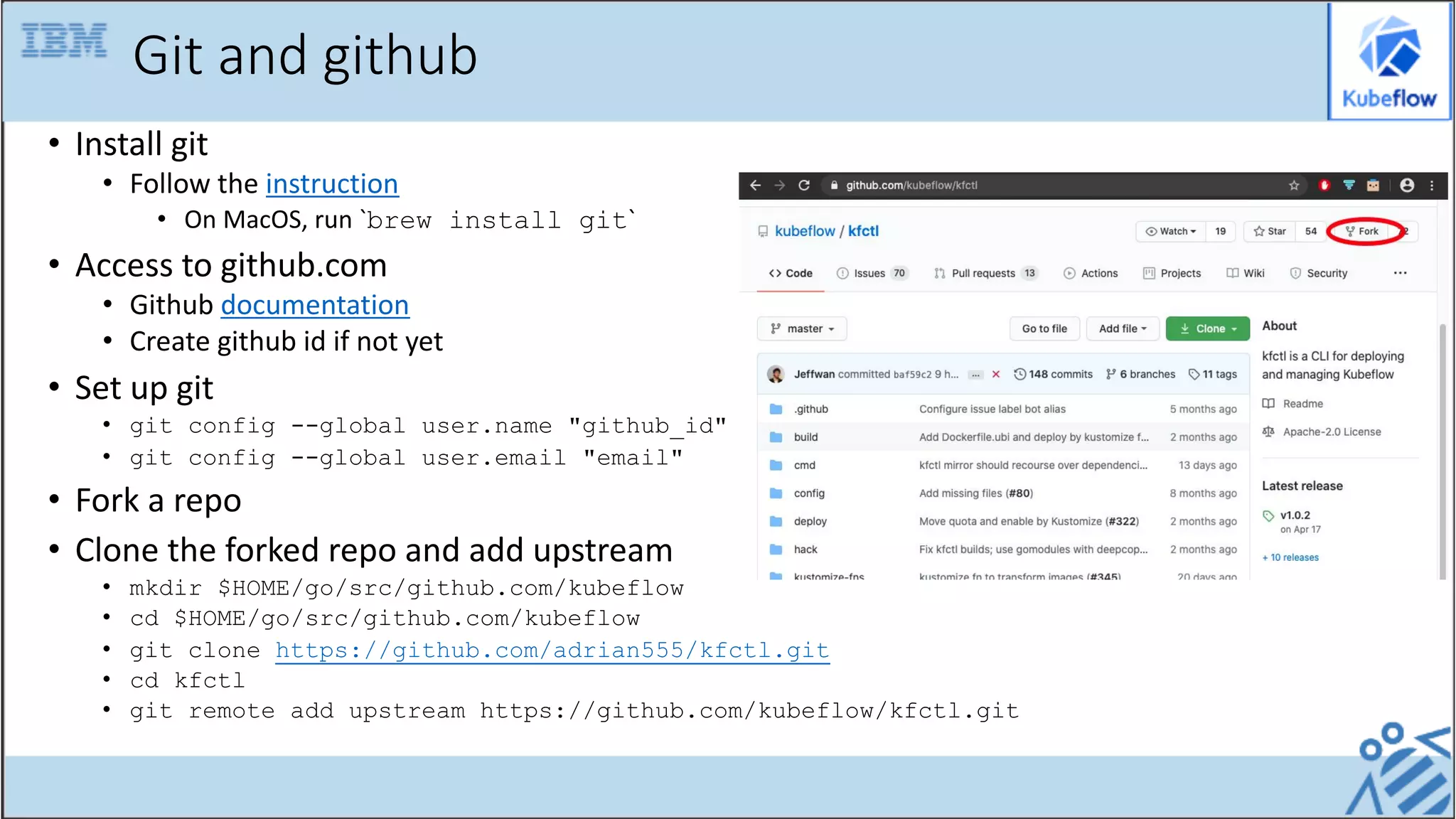 Git and github
• Install git
• Follow the instruction
• On MacOS, run `brew install git`
• Access to github.com
• Github documentation
• Create github id if not yet
• Set up git
• git config --global user.name "github_id"
• git config --global user.email "email"
• Fork a repo
• Clone the forked repo and add upstream
• mkdir $HOME/go/src/github.com/kubeflow
• cd $HOME/go/src/github.com/kubeflow
• git clone https://github.com/adrian555/kfctl.git
• cd kfctl
• git remote add upstream https://github.com/kubeflow/kfctl.git
 