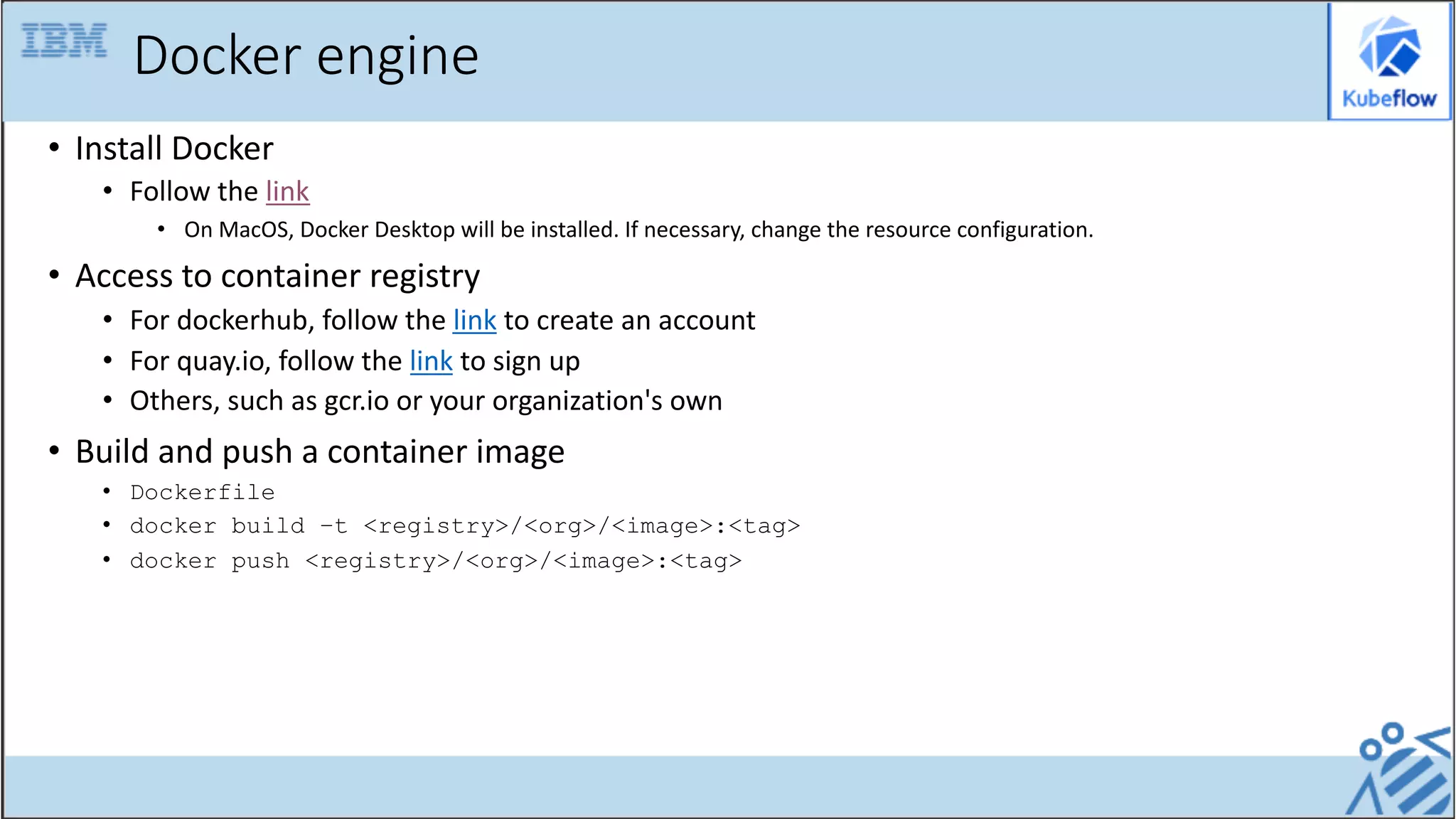 Docker engine
• Install Docker
• Follow the link
• On MacOS, Docker Desktop will be installed. If necessary, change the resource configuration.
• Access to container registry
• For dockerhub, follow the link to create an account
• For quay.io, follow the link to sign up
• Others, such as gcr.io or your organization's own
• Build and push a container image
• Dockerfile
• docker build –t <registry>/<org>/<image>:<tag>
• docker push <registry>/<org>/<image>:<tag>
 