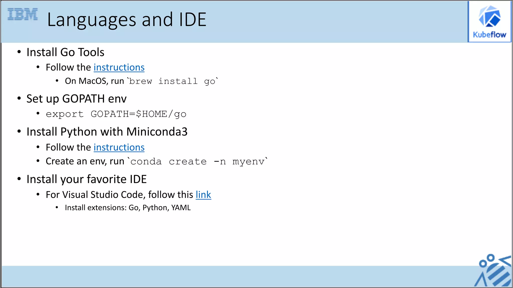 Languages and IDE
• Install Go Tools
• Follow the instructions
• On MacOS, run `brew install go`
• Set up GOPATH env
• export GOPATH=$HOME/go
• Install Python with Miniconda3
• Follow the instructions
• Create an env, run `conda create -n myenv`
• Install your favorite IDE
• For Visual Studio Code, follow this link
• Install extensions: Go, Python, YAML
 