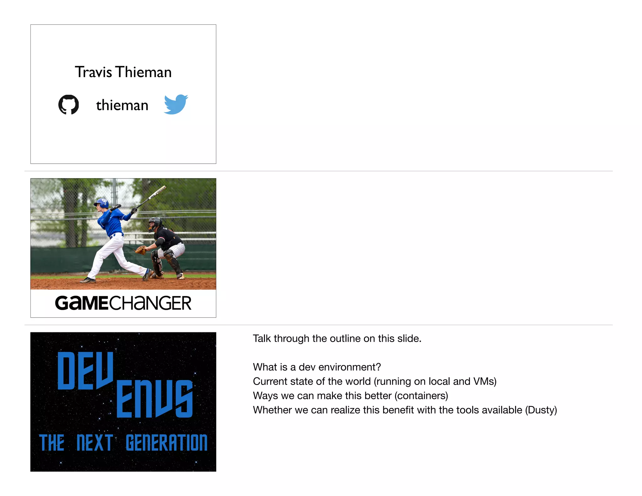 thieman
Travis Thieman
THE NEXT GENERATION
DEV
ENVS
Talk through the outline on this slide.

What is a dev environment?

Current state of the world (running on local and VMs)

Ways we can make this better (containers)

Whether we can realize this beneﬁt with the tools available (Dusty)
 