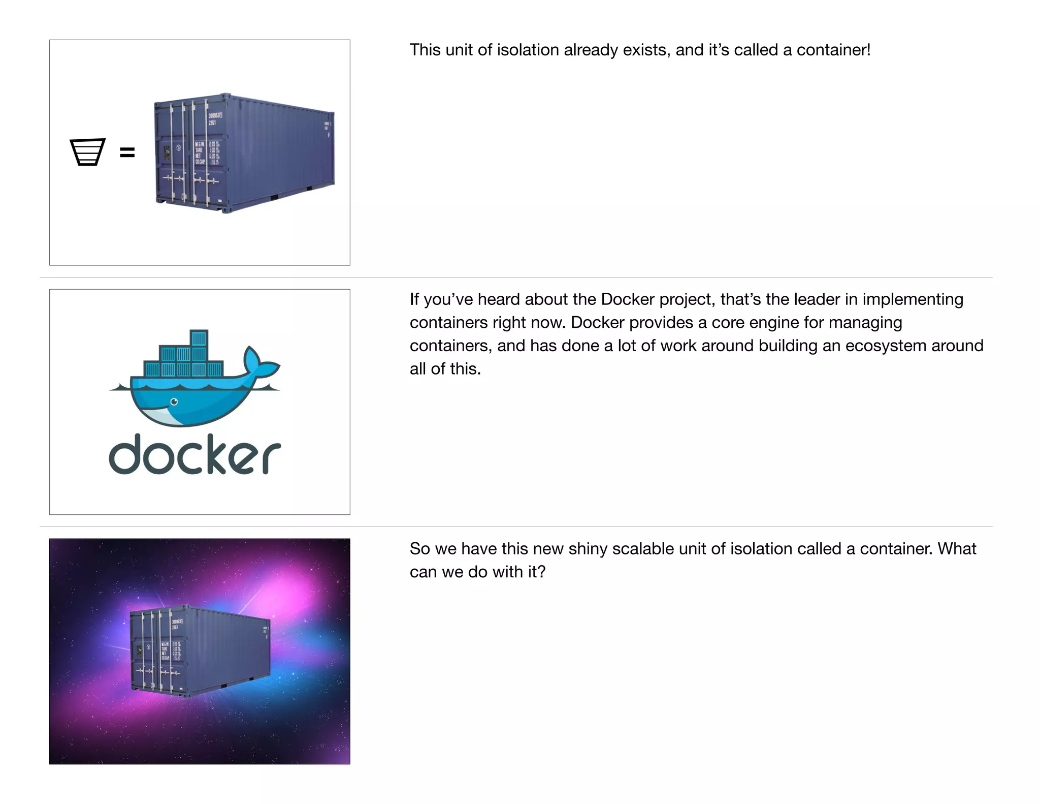 =
This unit of isolation already exists, and it’s called a container!
If you’ve heard about the Docker project, that’s the leader in implementing
containers right now. Docker provides a core engine for managing
containers, and has done a lot of work around building an ecosystem around
all of this.
So we have this new shiny scalable unit of isolation called a container. What
can we do with it?
 