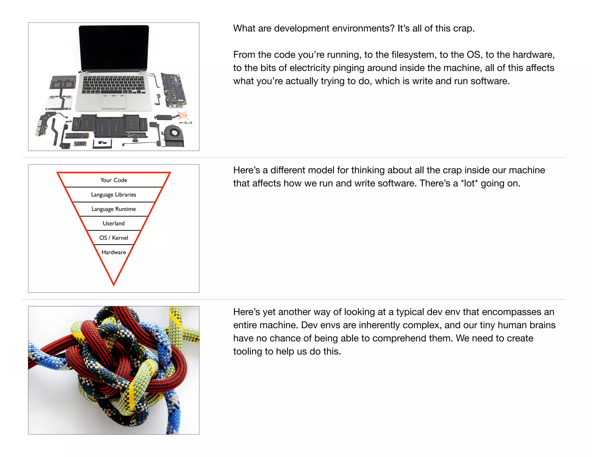 What are development environments? It’s all of this crap.

From the code you’re running, to the ﬁlesystem, to the OS, to the hardware,
to the bits of electricity pinging around inside the machine, all of this aﬀects
what you’re actually trying to do, which is write and run software.
Your Code
Language Libraries
Language Runtime
Userland
OS / Kernel
Hardware
Here’s a diﬀerent model for thinking about all the crap inside our machine
that aﬀects how we run and write software. There’s a *lot* going on.
Here’s yet another way of looking at a typical dev env that encompasses an
entire machine. Dev envs are inherently complex, and our tiny human brains
have no chance of being able to comprehend them. We need to create
tooling to help us do this.
 