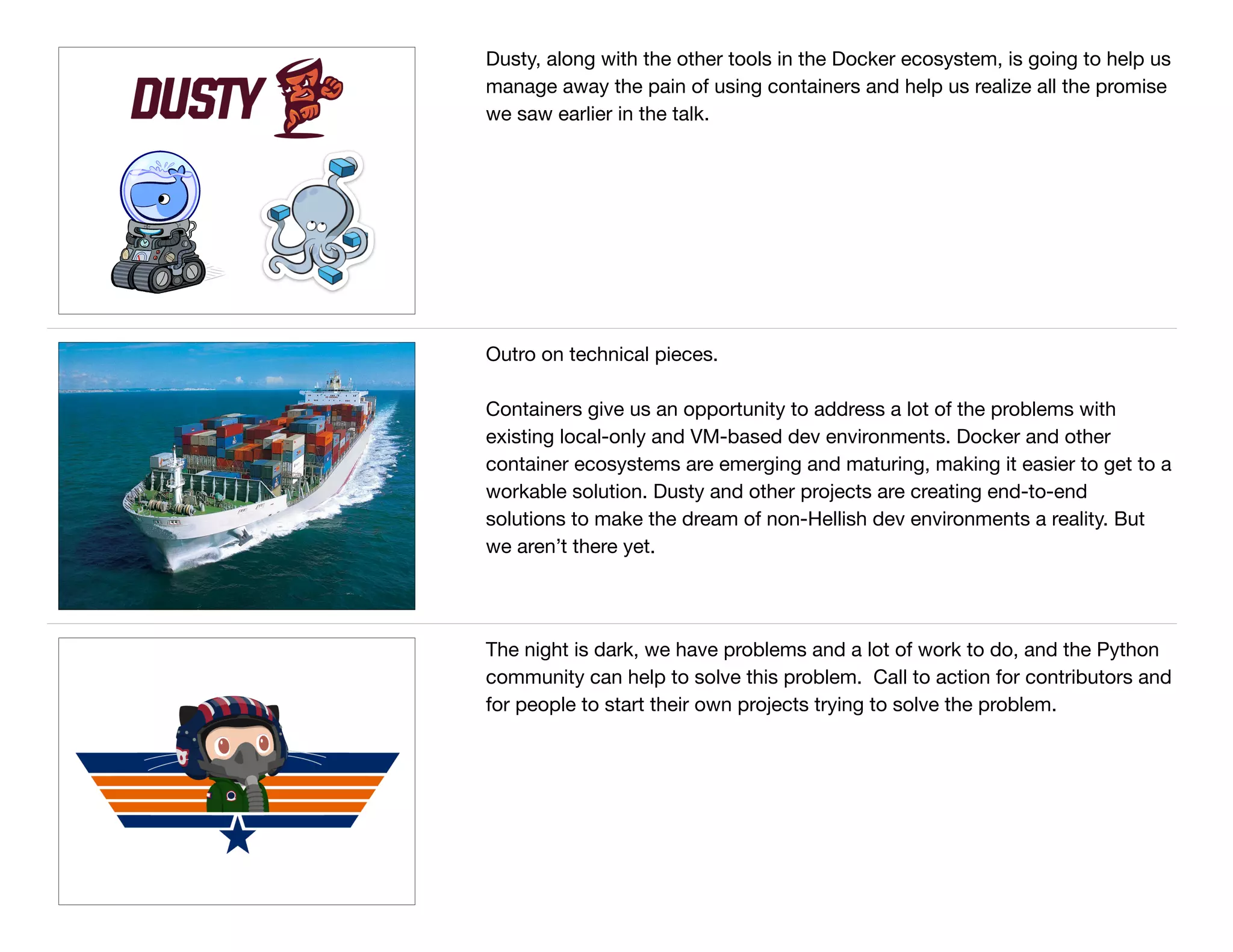 Dusty, along with the other tools in the Docker ecosystem, is going to help us
manage away the pain of using containers and help us realize all the promise
we saw earlier in the talk.
Outro on technical pieces.

Containers give us an opportunity to address a lot of the problems with
existing local-only and VM-based dev environments. Docker and other
container ecosystems are emerging and maturing, making it easier to get to a
workable solution. Dusty and other projects are creating end-to-end
solutions to make the dream of non-Hellish dev environments a reality. But
we aren’t there yet.
The night is dark, we have problems and a lot of work to do, and the Python
community can help to solve this problem. Call to action for contributors and
for people to start their own projects trying to solve the problem.
 