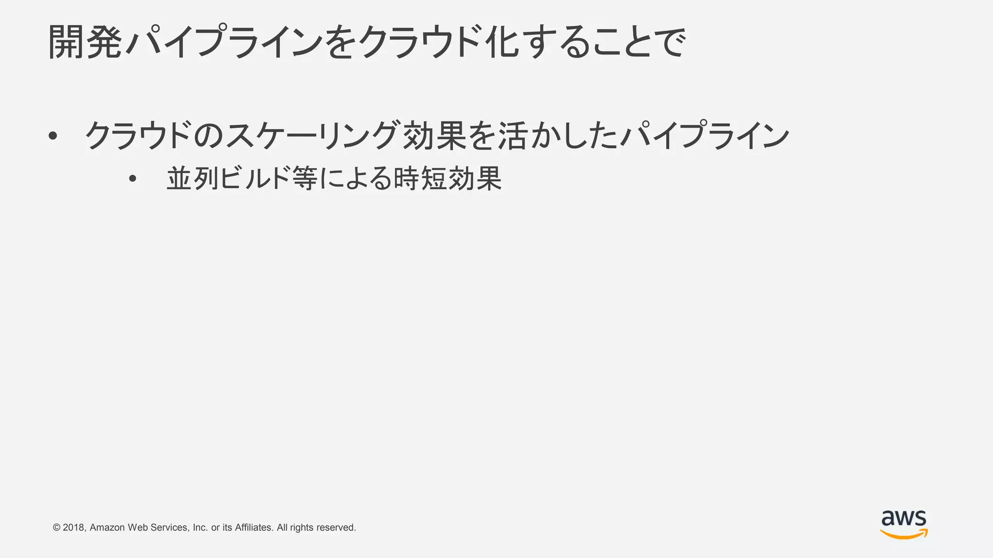 © 2018, Amazon Web Services, Inc. or its Affiliates. All rights reserved.
開発パイプラインをクラウド化することで
• クラウドのスケーリング効果を活かしたパイプライン
• 並列ビルド等による時短効果
 