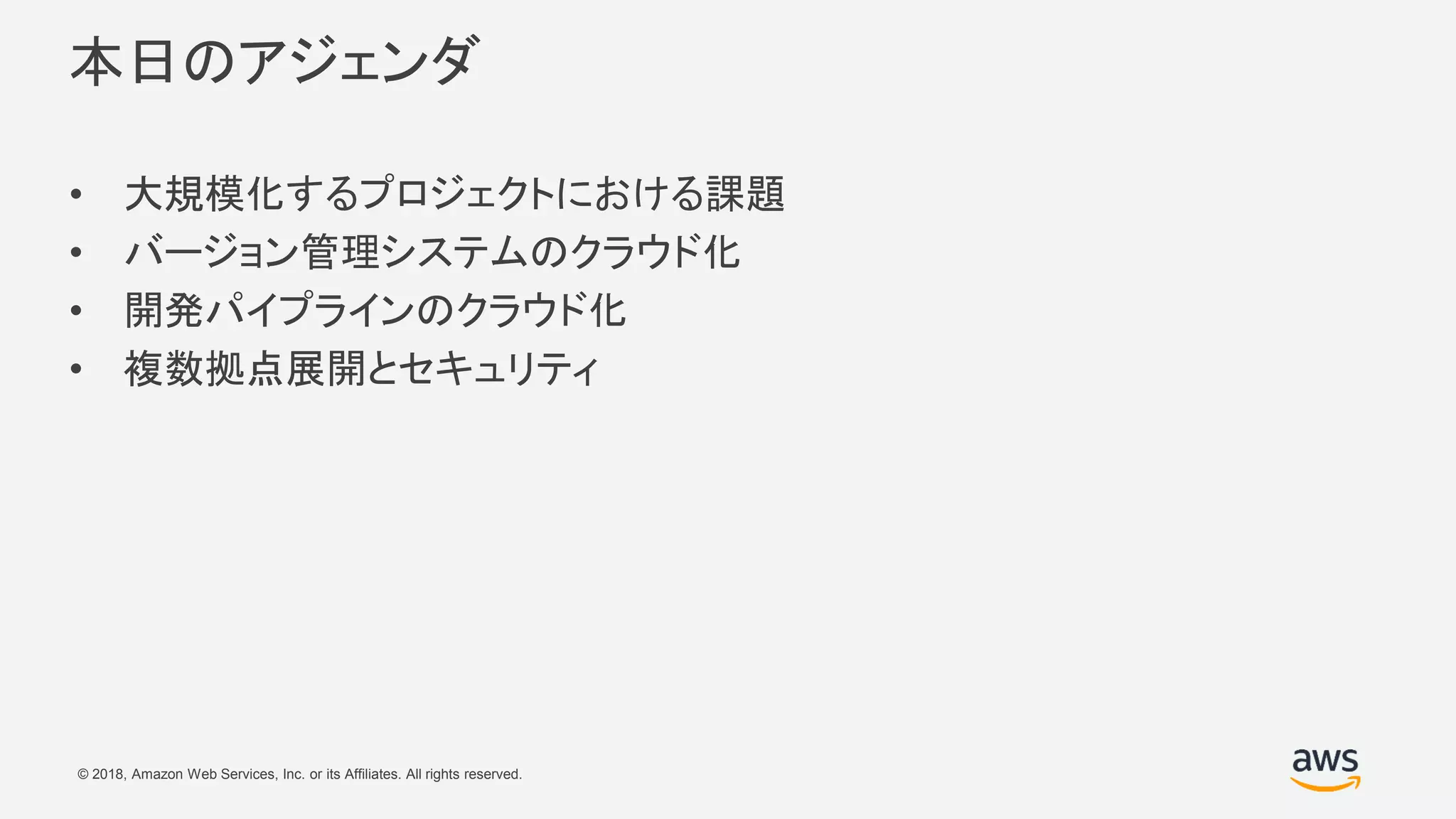 © 2018, Amazon Web Services, Inc. or its Affiliates. All rights reserved.
本日のアジェンダ
• 大規模化するプロジェクトにおける課題
• バージョン管理システムのクラウド化
• 開発パイプラインのクラウド化
• 複数拠点展開とセキュリティ
 