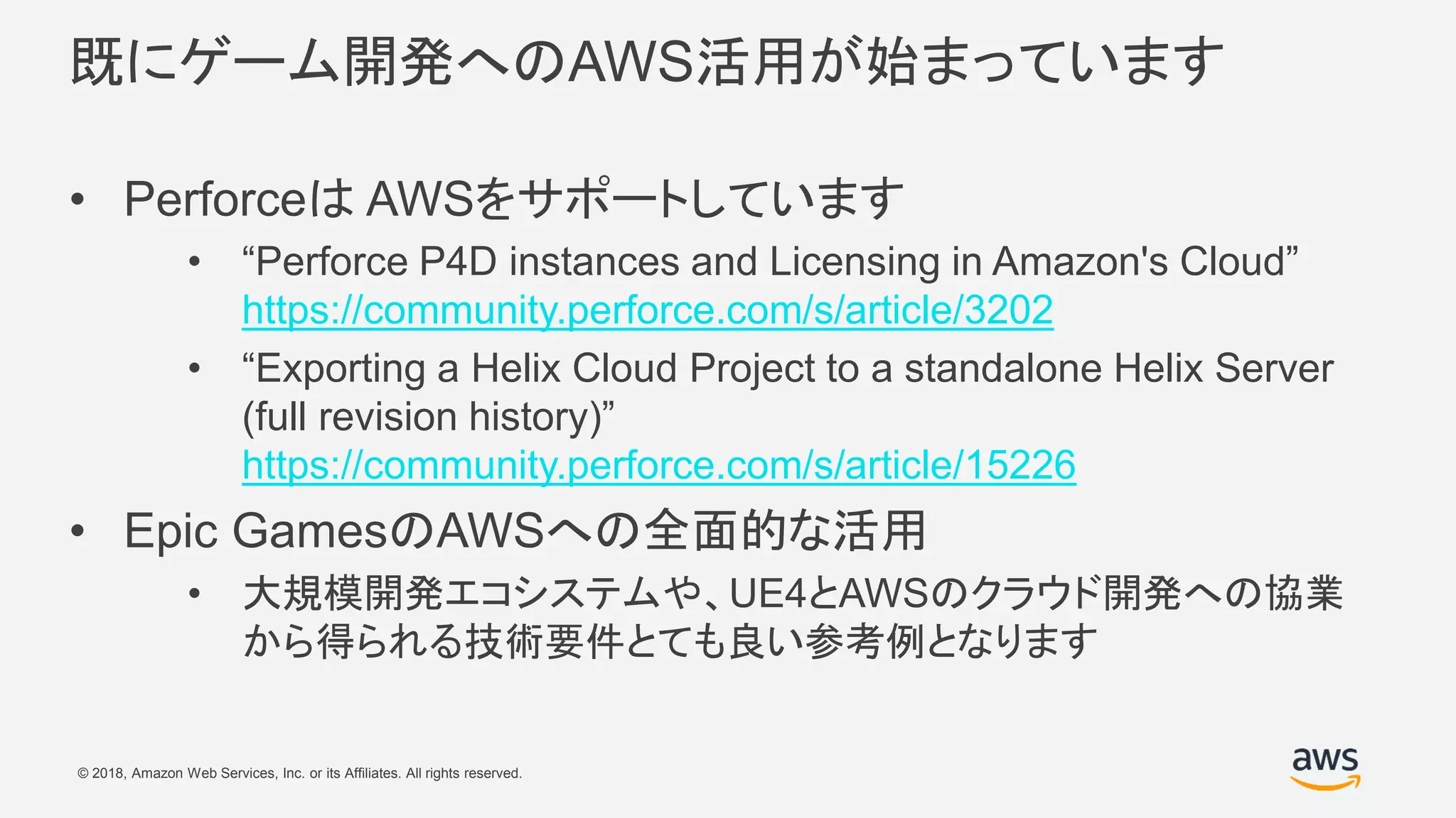 © 2018, Amazon Web Services, Inc. or its Affiliates. All rights reserved.
既にゲーム開発へのAWS活用が始まっています
• Perforceは AWSをサポートしています
• “Perforce P4D instances and Licensing in Amazon's Cloud”
https://community.perforce.com/s/article/3202
• “Exporting a Helix Cloud Project to a standalone Helix Server
(full revision history)”
https://community.perforce.com/s/article/15226
• Epic GamesのAWSへの全面的な活用
• 大規模開発エコシステムや、UE4とAWSのクラウド開発への協業
から得られる技術要件とても良い参考例となります
 