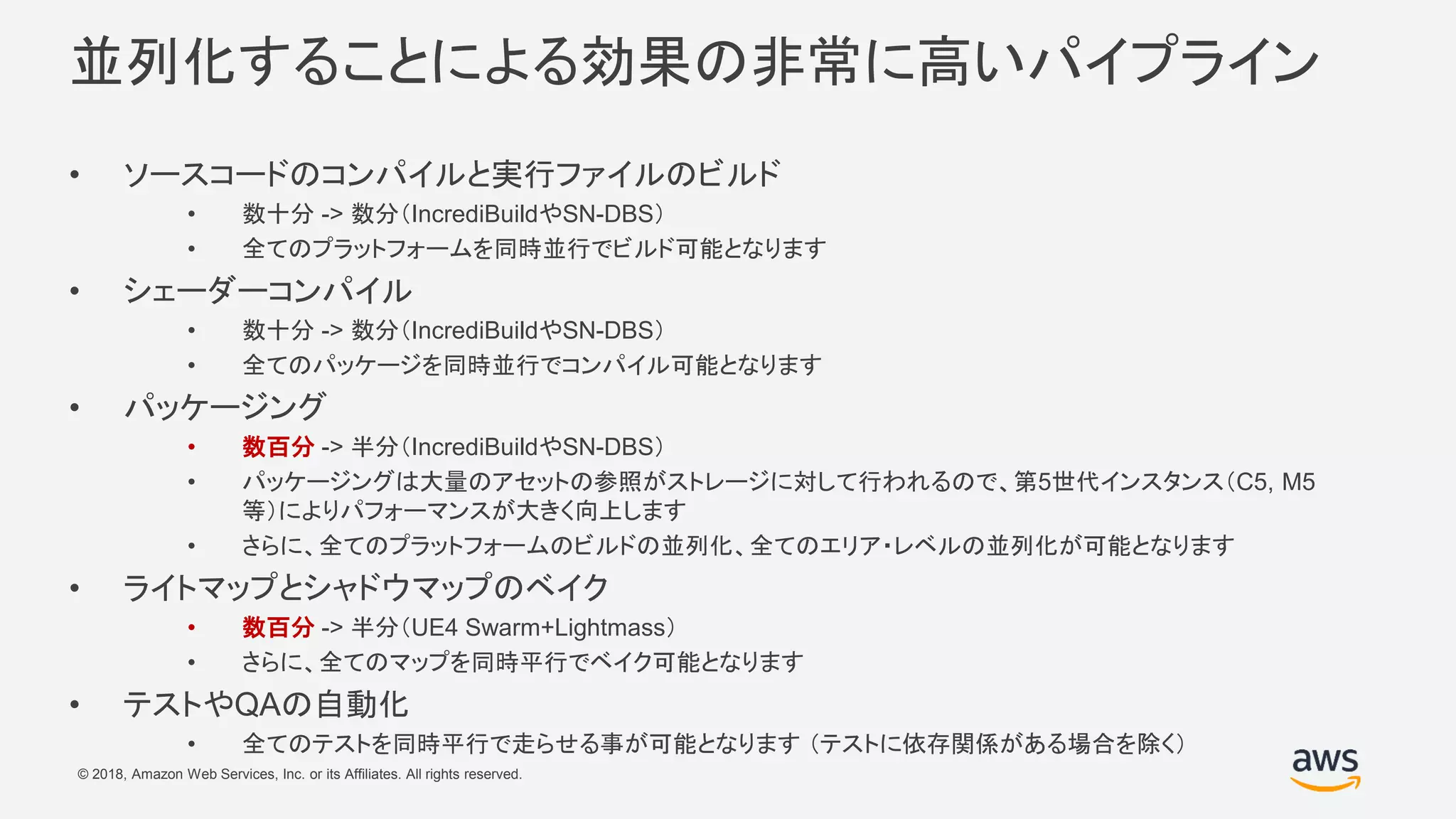 © 2018, Amazon Web Services, Inc. or its Affiliates. All rights reserved.
並列化することによる効果の非常に高いパイプライン
• ソースコードのコンパイルと実行ファイルのビルド
• 数十分 -> 数分（IncrediBuildやSN-DBS）
• 全てのプラットフォームを同時並行でビルド可能となります
• シェーダーコンパイル
• 数十分 -> 数分（IncrediBuildやSN-DBS）
• 全てのパッケージを同時並行でコンパイル可能となります
• パッケージング
• 数百分 -> 半分（IncrediBuildやSN-DBS）
• パッケージングは大量のアセットの参照がストレージに対して行われるので、第5世代インスタンス（C5, M5
等）によりパフォーマンスが大きく向上します
• さらに、全てのプラットフォームのビルドの並列化、全てのエリア・レベルの並列化が可能となります
• ライトマップとシャドウマップのベイク
• 数百分 -> 半分（UE4 Swarm+Lightmass）
• さらに、全てのマップを同時平行でベイク可能となります
• テストやQAの自動化
• 全てのテストを同時平行で走らせる事が可能となります （テストに依存関係がある場合を除く）
 