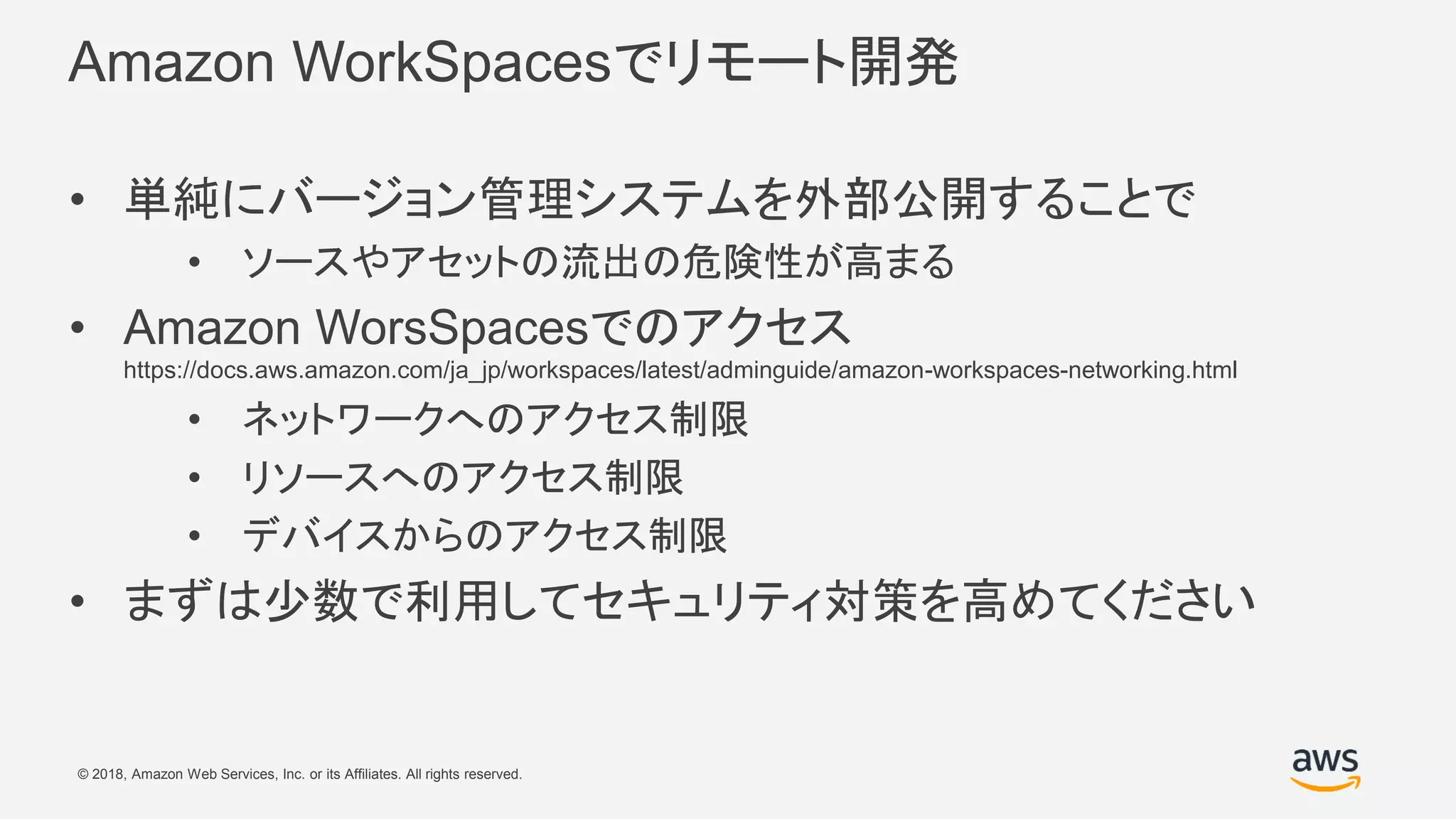 © 2018, Amazon Web Services, Inc. or its Affiliates. All rights reserved.
Amazon WorkSpacesでリモート開発
• 単純にバージョン管理システムを外部公開することで
• ソースやアセットの流出の危険性が高まる
• Amazon WorsSpacesでのアクセス
https://docs.aws.amazon.com/ja_jp/workspaces/latest/adminguide/amazon-workspaces-networking.html
• ネットワークへのアクセス制限
• リソースへのアクセス制限
• デバイスからのアクセス制限
• まずは少数で利用してセキュリティ対策を高めてください
 