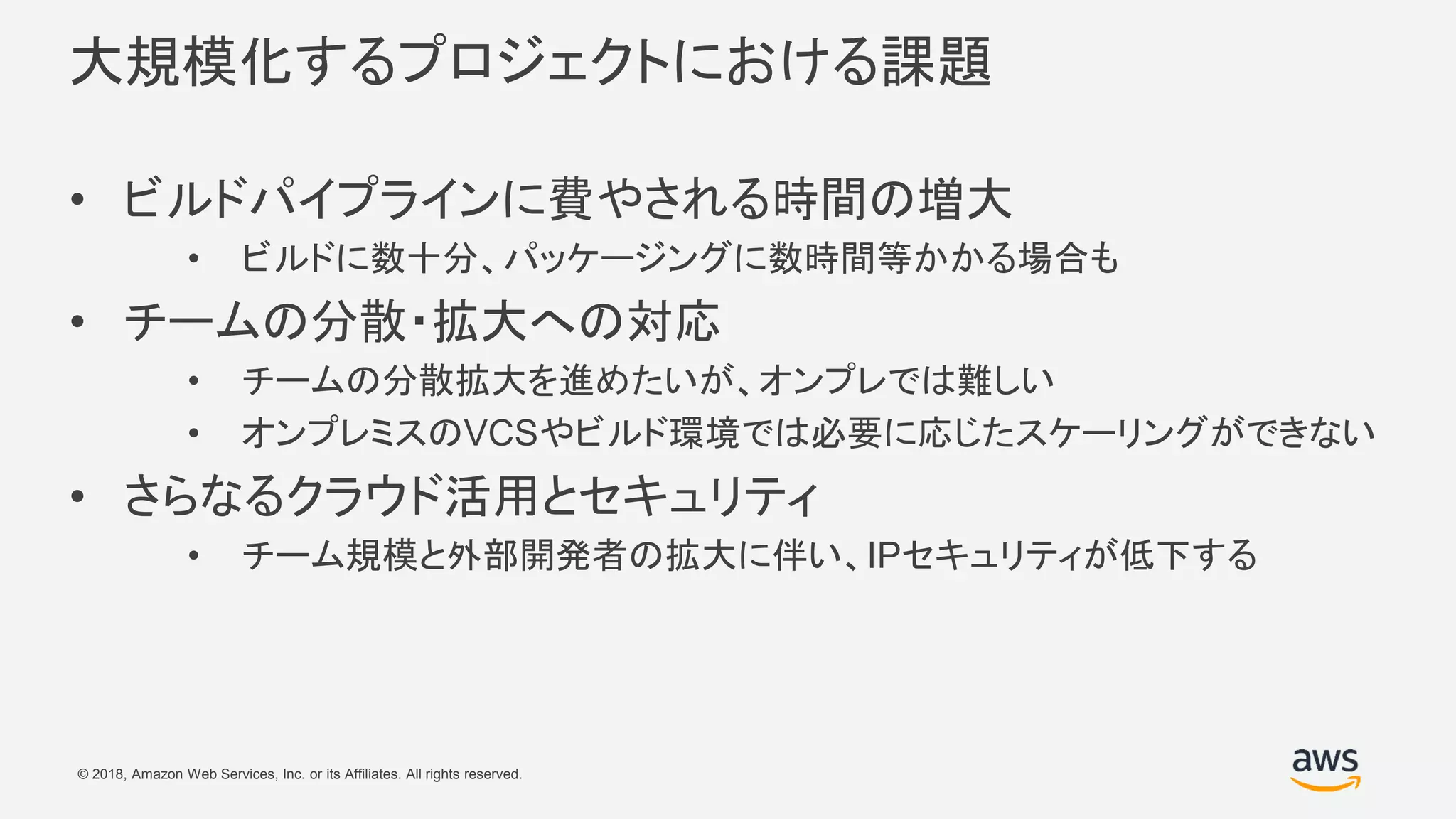 © 2018, Amazon Web Services, Inc. or its Affiliates. All rights reserved.
大規模化するプロジェクトにおける課題
• ビルドパイプラインに費やされる時間の増大
• ビルドに数十分、パッケージングに数時間等かかる場合も
• チームの分散・拡大への対応
• チームの分散拡大を進めたいが、オンプレでは難しい
• オンプレミスのVCSやビルド環境では必要に応じたスケーリングができない
• さらなるクラウド活用とセキュリティ
• チーム規模と外部開発者の拡大に伴い、IPセキュリティが低下する
 