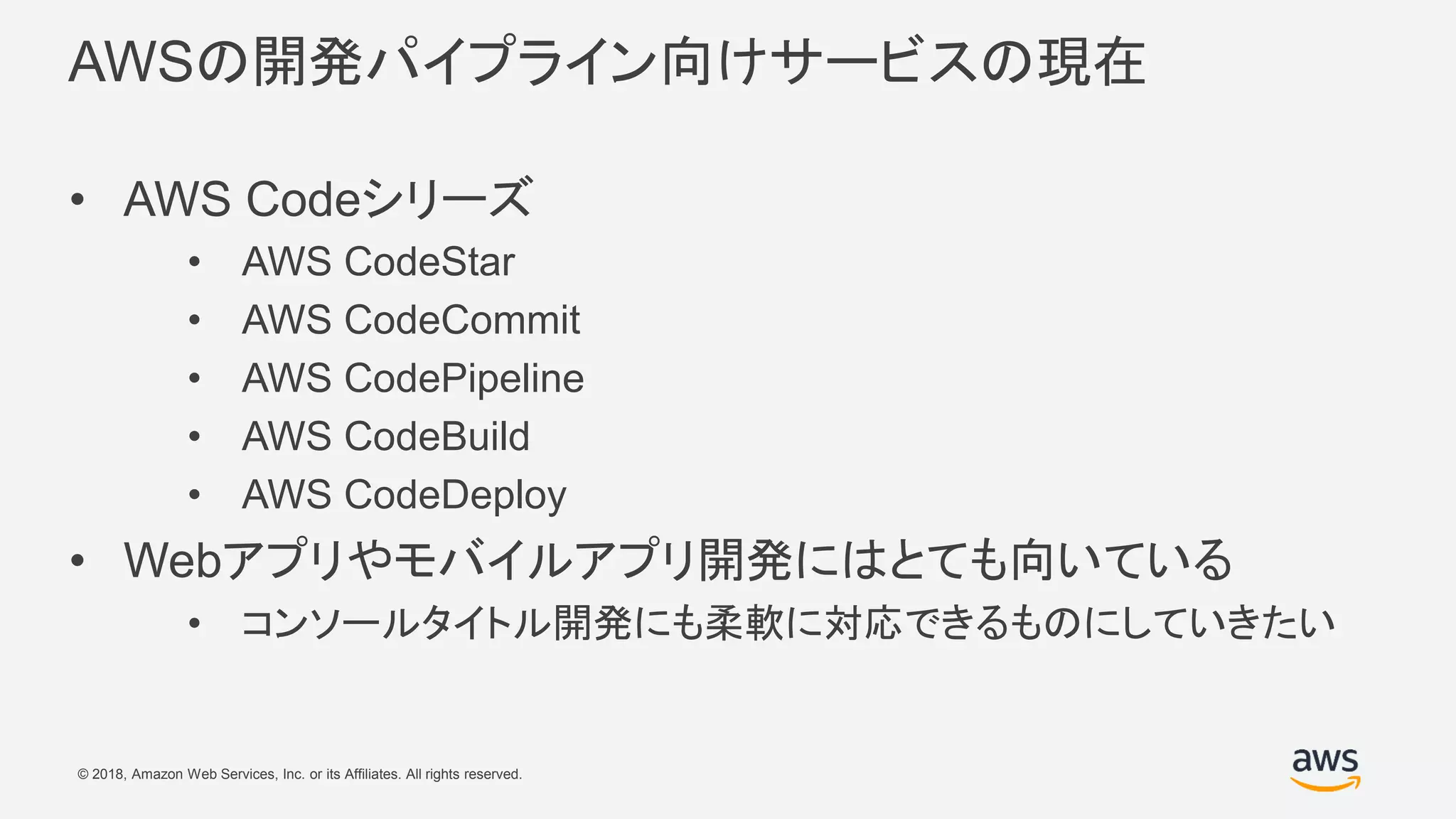 © 2018, Amazon Web Services, Inc. or its Affiliates. All rights reserved.
AWSの開発パイプライン向けサービスの現在
• AWS Codeシリーズ
• AWS CodeStar
• AWS CodeCommit
• AWS CodePipeline
• AWS CodeBuild
• AWS CodeDeploy
• Webアプリやモバイルアプリ開発にはとても向いている
• コンソールタイトル開発にも柔軟に対応できるものにしていきたい
 