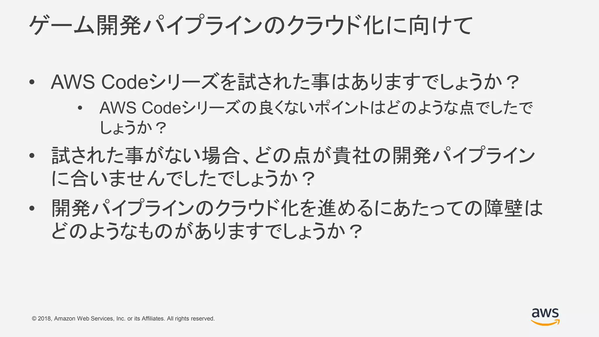 © 2018, Amazon Web Services, Inc. or its Affiliates. All rights reserved.
ゲーム開発パイプラインのクラウド化に向けて
• AWS Codeシリーズを試された事はありますでしょうか？
• AWS Codeシリーズの良くないポイントはどのような点でしたで
しょうか？
• 試された事がない場合、どの点が貴社の開発パイプライン
に合いませんでしたでしょうか？
• 開発パイプラインのクラウド化を進めるにあたっての障壁は
どのようなものがありますでしょうか？
 