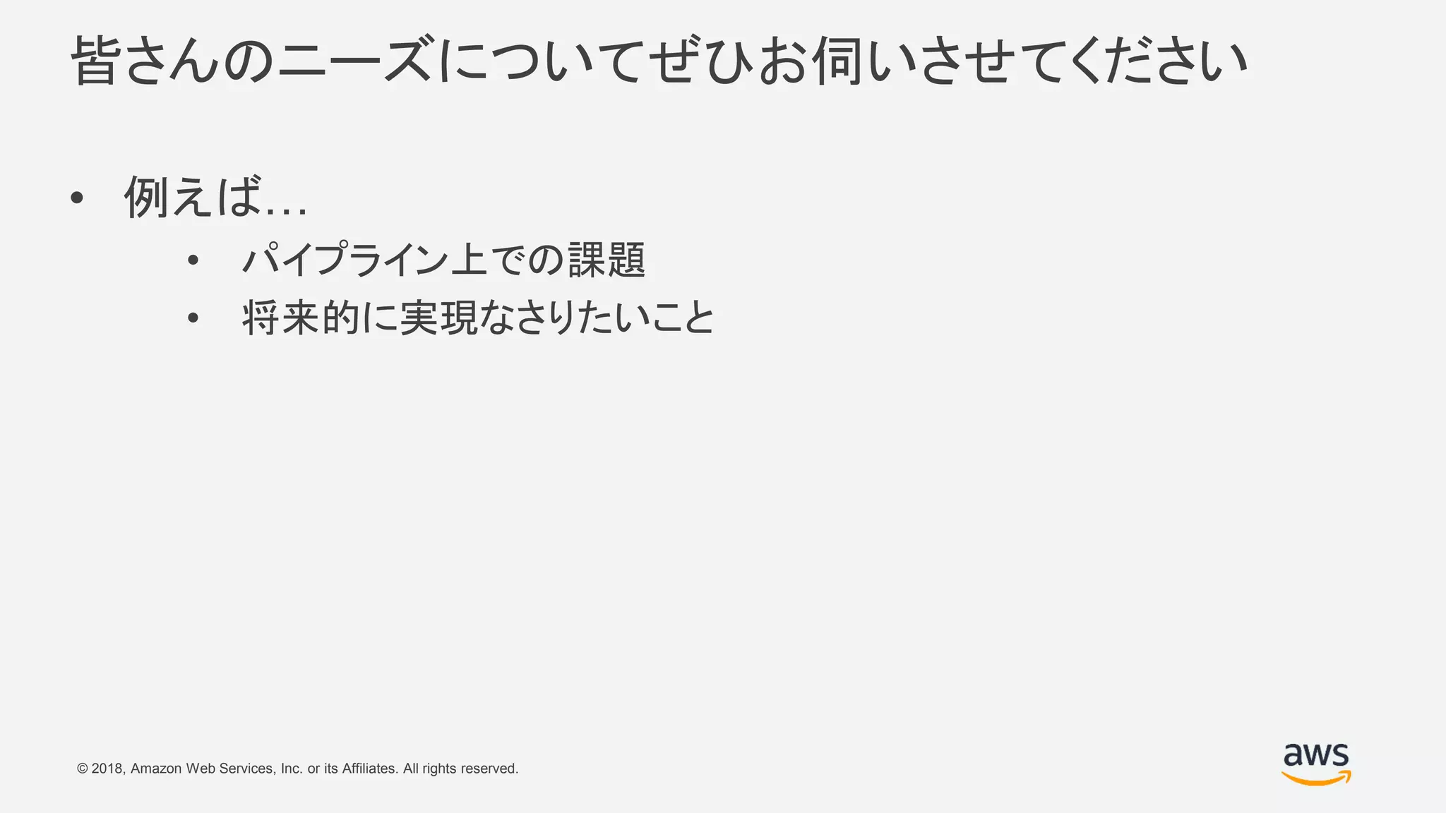 © 2018, Amazon Web Services, Inc. or its Affiliates. All rights reserved.
皆さんのニーズについてぜひお伺いさせてください
• 例えば…
• パイプライン上での課題
• 将来的に実現なさりたいこと
 