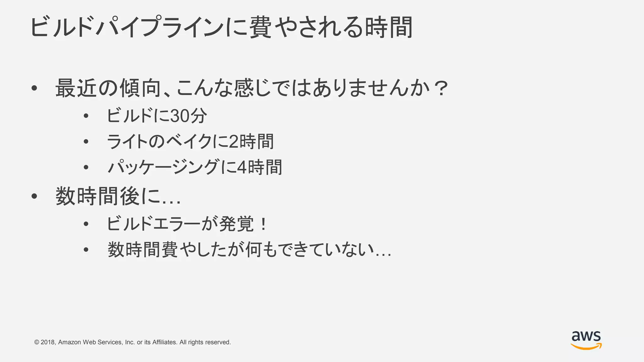 © 2018, Amazon Web Services, Inc. or its Affiliates. All rights reserved.
ビルドパイプラインに費やされる時間
• 最近の傾向、こんな感じではありませんか？
• ビルドに30分
• ライトのベイクに2時間
• パッケージングに4時間
• 数時間後に…
• ビルドエラーが発覚！
• 数時間費やしたが何もできていない…
 