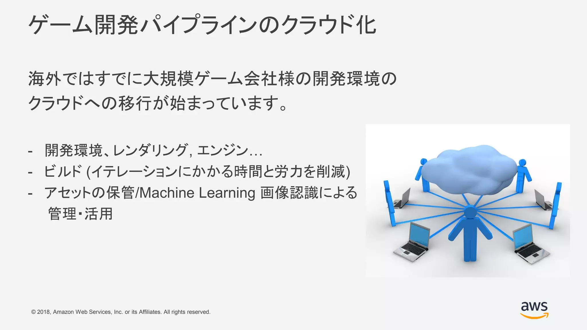 © 2018, Amazon Web Services, Inc. or its Affiliates. All rights reserved.
ゲーム開発パイプラインのクラウド化
海外ではすでに大規模ゲーム会社様の開発環境の
クラウドへの移行が始まっています。
- 開発環境、レンダリング, エンジン…
- ビルド (イテレーションにかかる時間と労力を削減)
- アセットの保管/Machine Learning 画像認識による
管理・活用
 