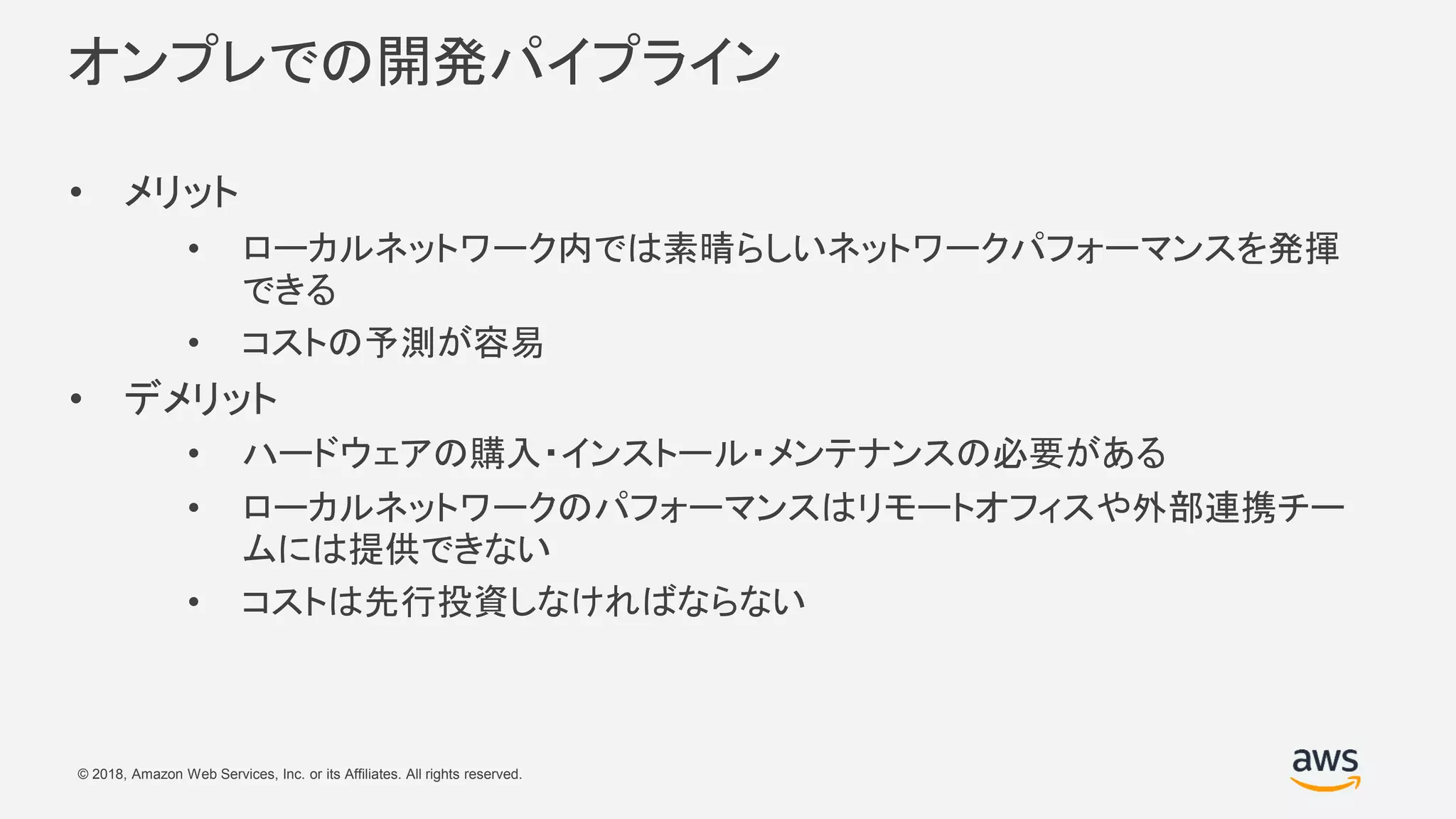 © 2018, Amazon Web Services, Inc. or its Affiliates. All rights reserved.
オンプレでの開発パイプライン
• メリット
• ローカルネットワーク内では素晴らしいネットワークパフォーマンスを発揮
できる
• コストの予測が容易
• デメリット
• ハードウェアの購入・インストール・メンテナンスの必要がある
• ローカルネットワークのパフォーマンスはリモートオフィスや外部連携チー
ムには提供できない
• コストは先行投資しなければならない
 