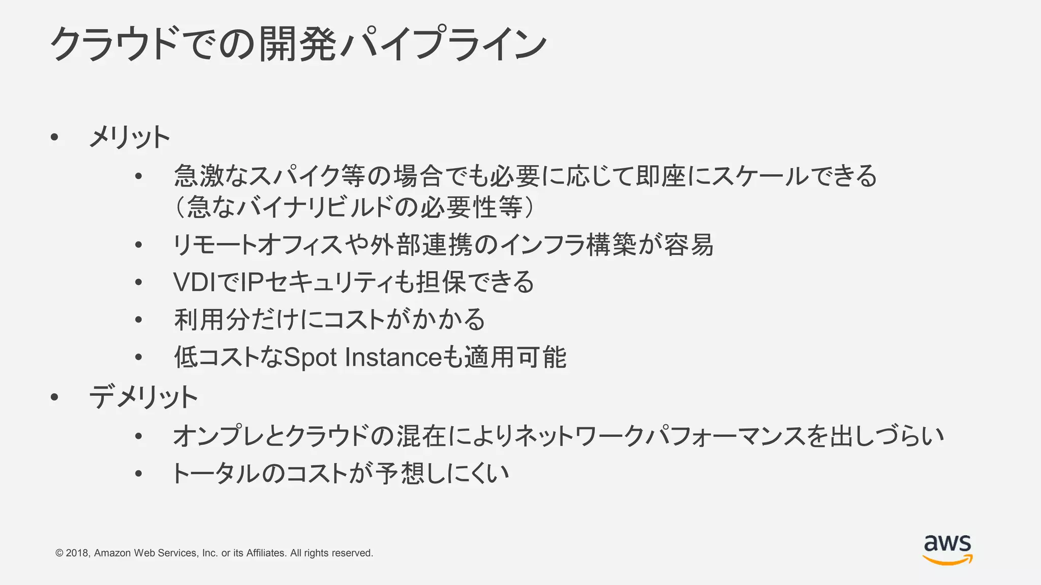 © 2018, Amazon Web Services, Inc. or its Affiliates. All rights reserved.
クラウドでの開発パイプライン
• メリット
• 急激なスパイク等の場合でも必要に応じて即座にスケールできる
（急なバイナリビルドの必要性等）
• リモートオフィスや外部連携のインフラ構築が容易
• VDIでIPセキュリティも担保できる
• 利用分だけにコストがかかる
• 低コストなSpot Instanceも適用可能
• デメリット
• オンプレとクラウドの混在によりネットワークパフォーマンスを出しづらい
• トータルのコストが予想しにくい
 