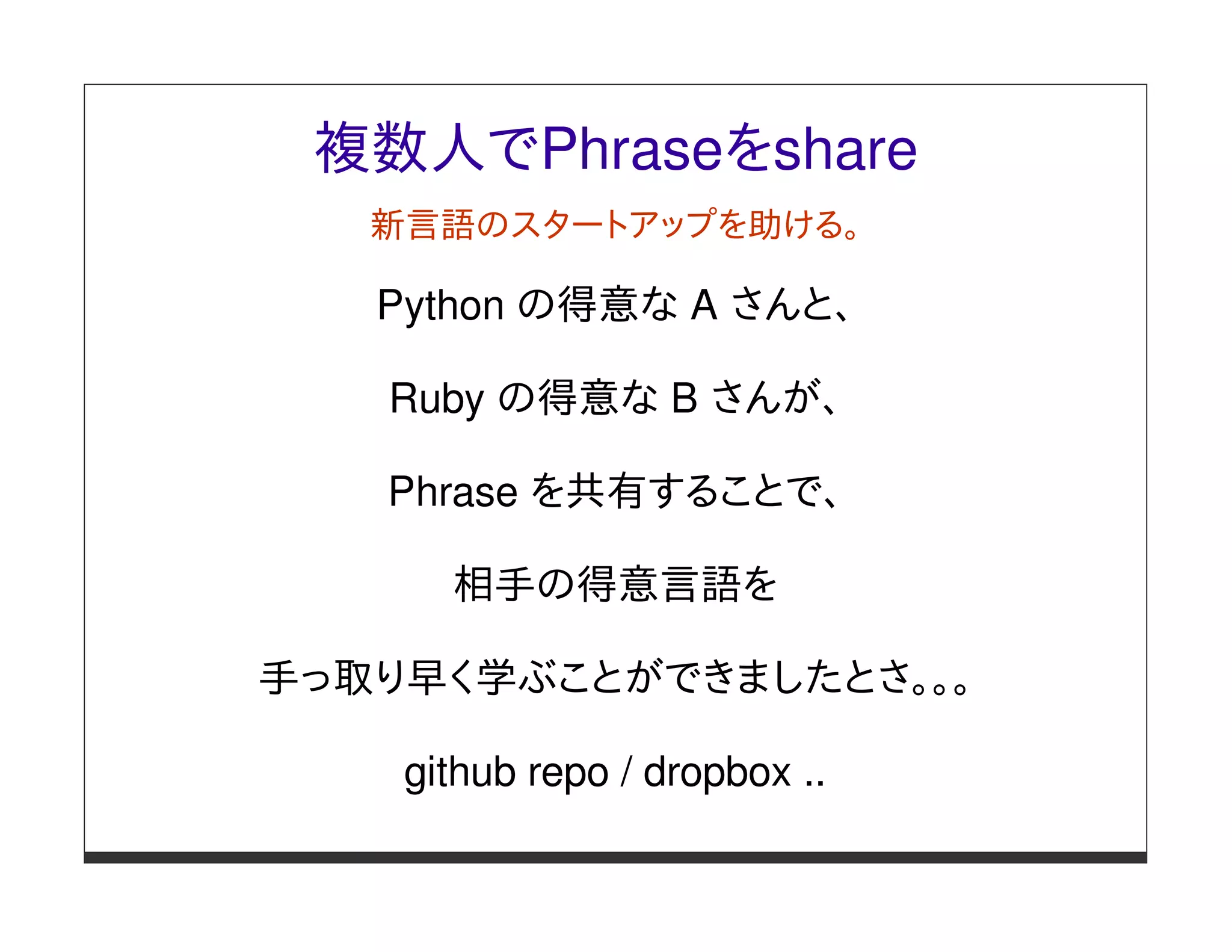 複数人でPhraseをshare
   新言語のスタートアップを助ける。

   Python の得意な A さんと、

   Ruby の得意な B さんが、

   Phrase を共有することで、

      相手の得意言語を

手っ取り早く学ぶことができましたとさ。。。

    github repo / dropbox ..
 