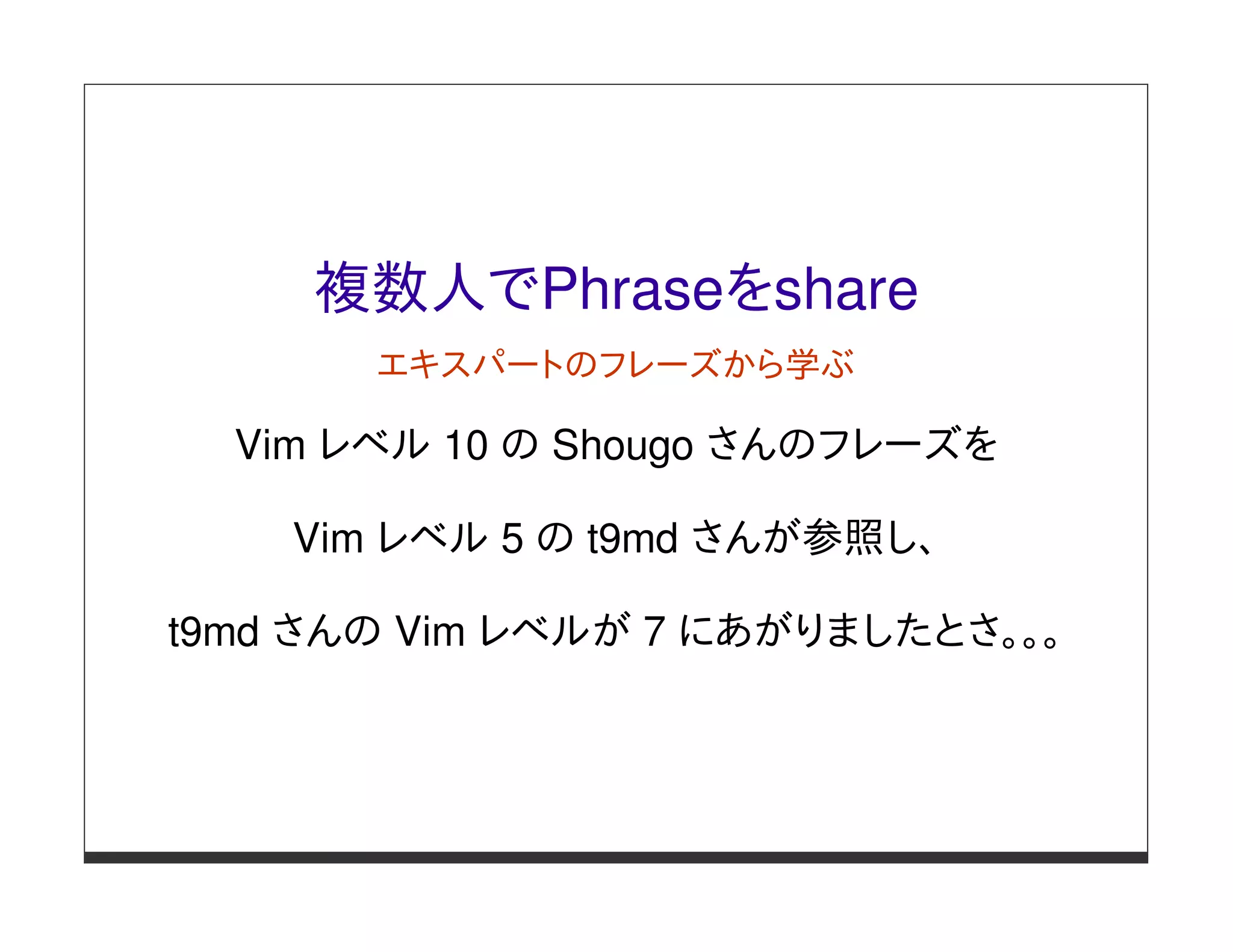 複数人でPhraseをshare
       エキスパートのフレーズから学ぶ

  Vim レベル 10 の Shougo さんのフレーズを

    Vim レベル 5 の t9md さんが参照し、

t9md さんの Vim レベルが 7 にあがりましたとさ。。。
 