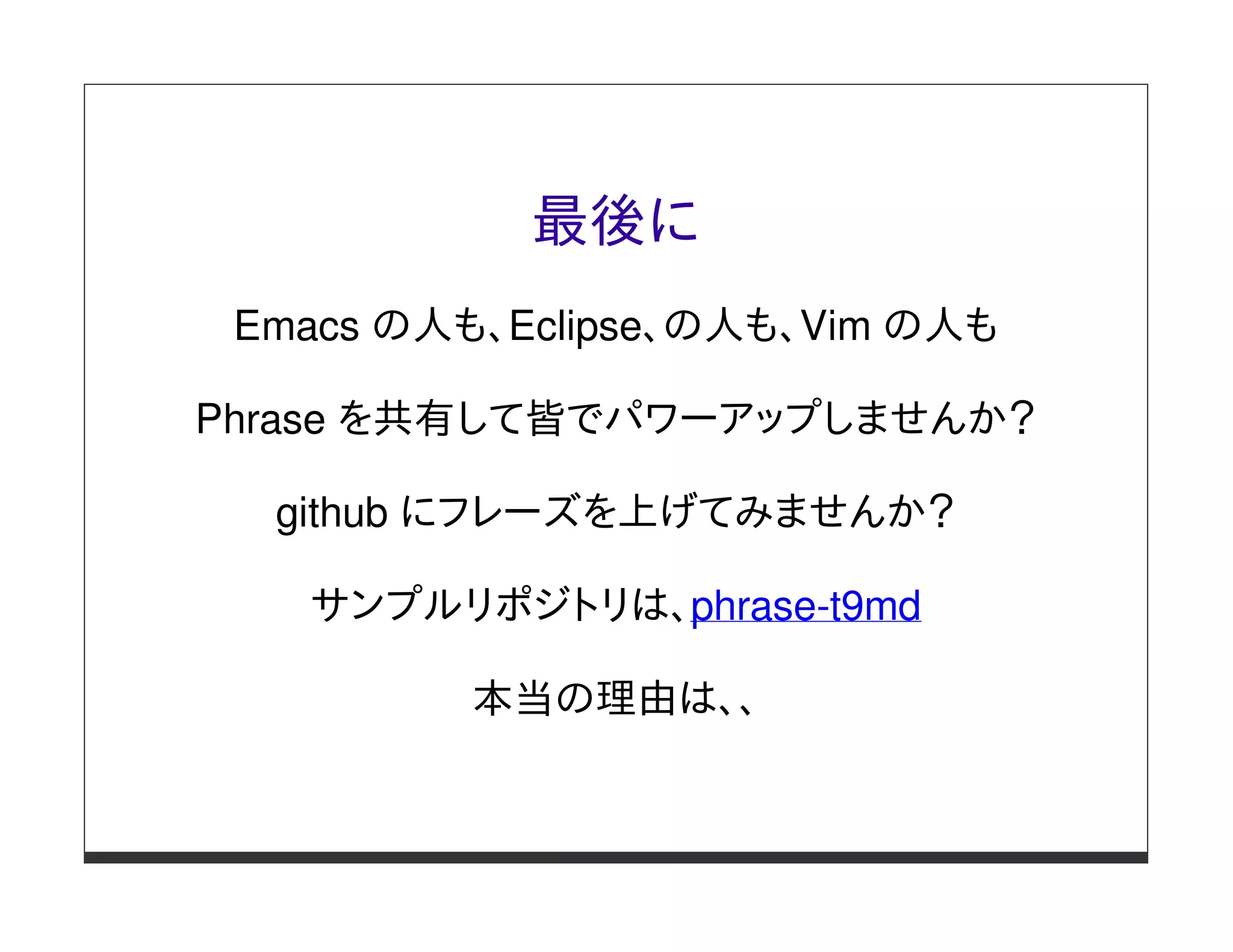 最後に
 Emacs の人も、Eclipse、の人も、Vim の人も

Phrase を共有して皆でパワーアップしませんか？

  github にフレーズを上げてみませんか？

   サンプルリポジトリは、phrase-t9md

          本当の理由は、、
 