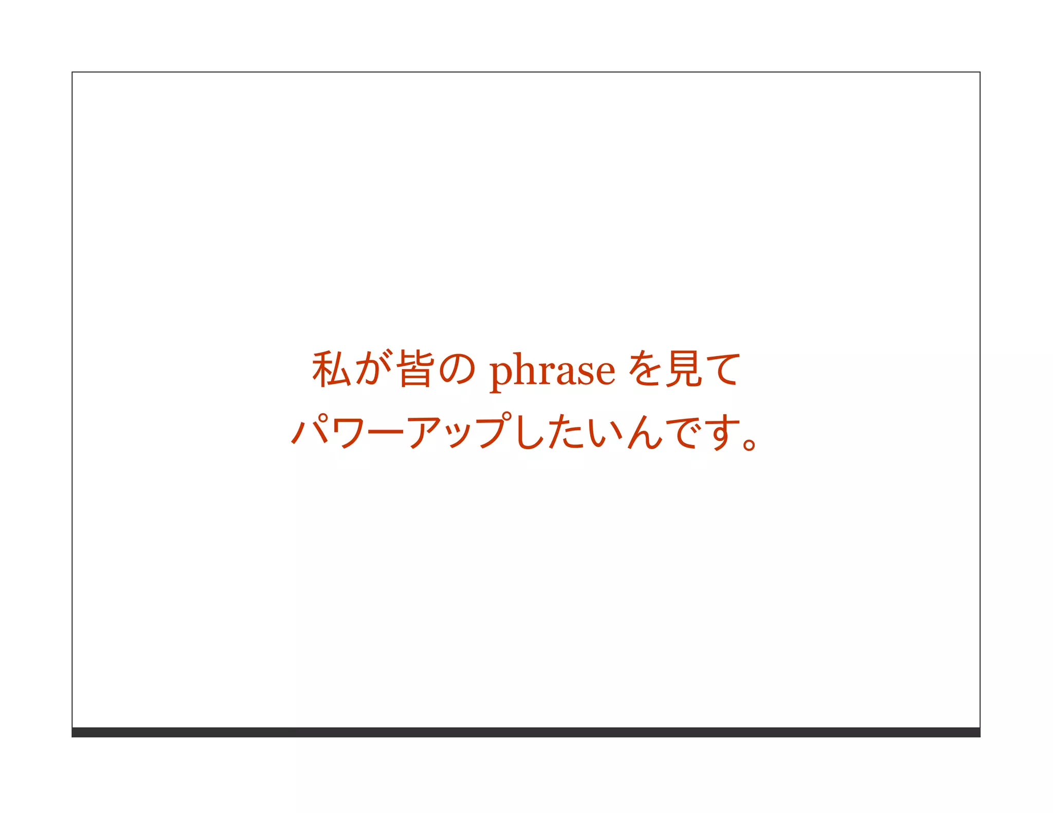 私が皆の phrase を見て
パワーアップしたいんです。
 