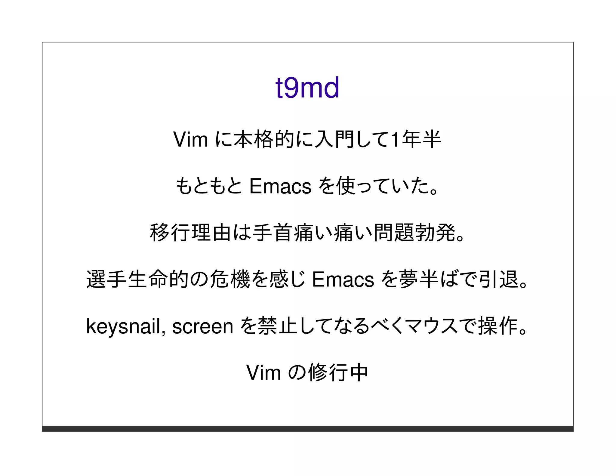 t9md
      Vim に本格的に入門して1年半

      もともと Emacs を使っていた。

    移行理由は手首痛い痛い問題勃発。

選手生命的の危機を感じ Emacs を夢半ばで引退。

keysnail, screen を禁止してなるべくマウスで操作。

           Vim の修行中
 