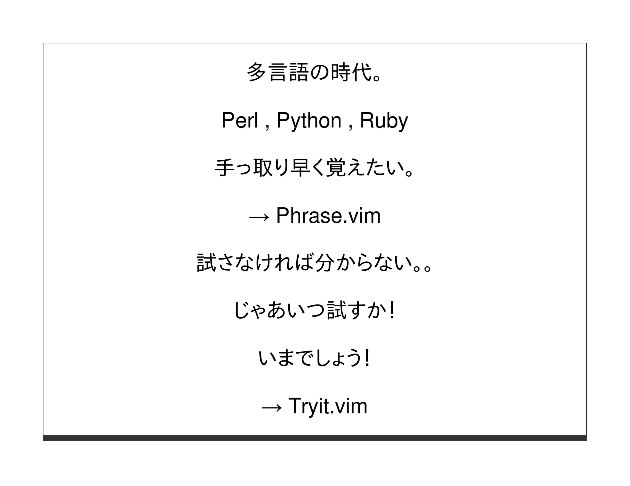 多言語の時代。

 Perl , Python , Ruby

 手っ取り早く覚えたい。

   → Phrase.vim

試さなければ分からない。。

  じゃあいつ試すか！

    いまでしょう！

     → Tryit.vim
 