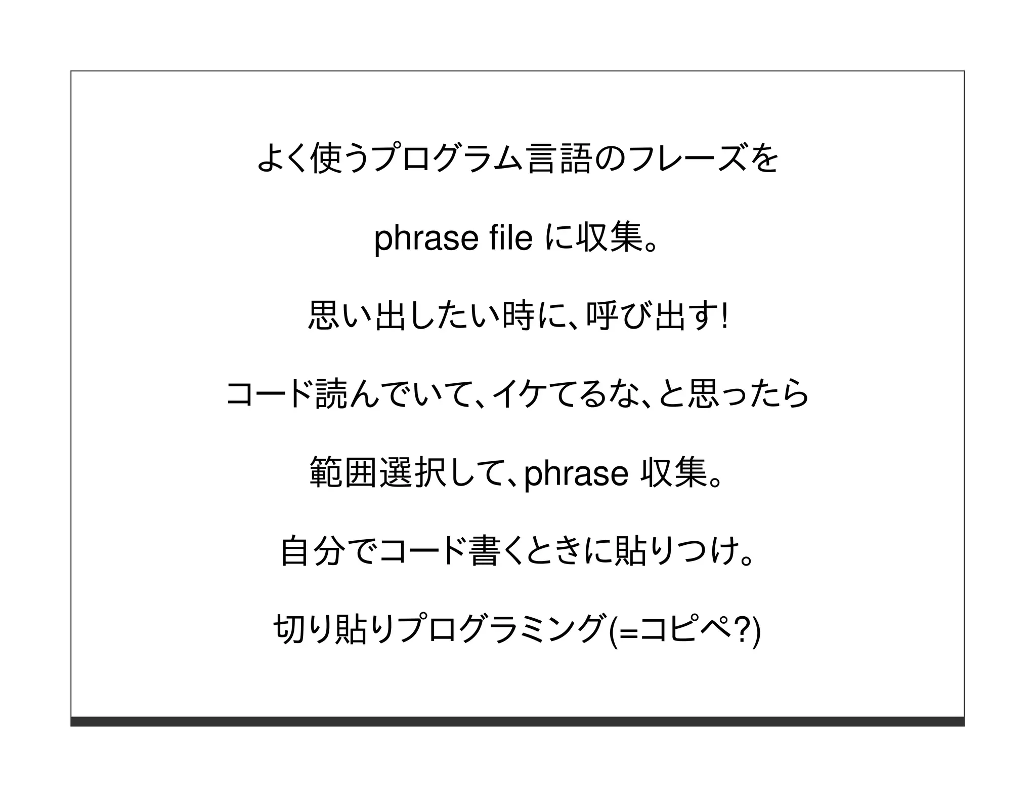 よく使うプログラム言語のフレーズを

     phrase file に収集。

  思い出したい時に、呼び出す!

コード読んでいて、イケてるな、と思ったら

  範囲選択して、phrase 収集。

 自分でコード書くときに貼りつけ。

 切り貼りプログラミング(=コピペ?)
 