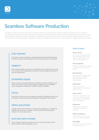 Seamless Software Production 
For almost 10 years we've been fortunate to build a number of custom-tailored software production solutions for our customers, 
including some of the world's largest companies. We've learned enterprises have transformed the software delivery processes, but the 
tools lag behind: fragmented, hard to maintain and unpleasant to use. To bring our vision for the software delivery experience, we've 
created Deveo. With our powerful, integrated and easy to use platform our mission is to make enterprise software production seamless. 
WHAT IS DEVEO 
Version control 
Source code management with 
the most popular open source 
version control systems: Git, 
Mercurial and Subversion. 
Task management 
Flexible yet simple issue tracking 
system to let your team track 
progress. 
Documentation 
Project specific storage to share, 
and collaborate on project 
related documents and 
documentation. 
Collaboration 
Communication and 
collaboration tools to help your 
teams to thrive. 
Access control 
The most comprehensive and 
easy to use role based access 
control features and delegated 
access management. 
Deployment 
Deploy Deveo behind your 
firewall with support for 
clustering. 
Release management 
Handy tools to automate your 
continuous delivery workflow. 
Extensibility 
Powerful extensions via open API 
to empower your users. 
COST SAVINGS 
Using Deveo instead of setting up, maintaining and supporting individual tools, 
up to 85% savings in direct maintenance and infrastructure costs can achieved. 
VISIBILITY 
Deveo brings visibility to every level in organization. We’ve built Deveo to foster 
intra- and inter-team collaboration as well as to bring meaningful information to 
steer the development. 
ENTERPRISE GRADE 
Deveo customers are large enterprises from telecom, banking, healthcare, and 
other sectors. Deveo solves enterprise-grade challenges, such as delegated 
access management, integrations, scalability and high availability. 
FOCUS 
Deveo lets you focus on your core business, instead of unproductive tasks, such 
as setting up, administering and maintaining the development infrastructure. 
SIMPLE SOLUTIONS 
Typically enterprise level software is complex and unpleasant to use. While the 
problems Deveo solves are complex, we strive to deliver the best possible 
solution in it's most simplest form. 
PLAY NICE WITH OTHERS 
Every enterprise is different and there is no one-size-fits-all solution. We've 
built our platform with extensibility in mind. 
 