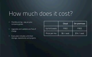 How much does it cost?
- Flexible pricing – pay as your
company grows
- Upgrades and updates are free of
charge
- Every plan includes unlimited
storage, repositories and projects
Cloud On-premises
Up to 6 seats FREE FREE
Price per mo $6 / seat $14 / seat
 