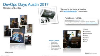 Copyright © Dell Inc. All Rights Reserved.
10
Internal Use - Confidential
“We need to get better at dealing
with technical gravity” -- Patrick DeBois
DevOps Days Austin 2017
Monsters of DevOps
Culture
Automation
Measurement
Sharing
Rainbow
Barfing
Panda
Andrew’s agenda
• Assertions
• Meandering
• Bikeshedding
• Conflate things
• More meandering
• Call to action
@barton808
Functions -> AI/ML
 