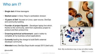 Copyright © Dell Inc. All Rights Reserved.
2
Internal Use - Confidential
Who am I?
• Single dad of three teenagers
• Started career in Sony Tokyo’s workstation division
• 12 years at Dell: focused on Linux, open source, DevOps
and community building
• Founder of project Sputnik – Developer laptop line which,
thanks to the community, went from exploratory project to
product and then product line
• Crowning technical achievement: used vi editor to
complete all my business school applications
• Currently leading the charge to build Dell’s external
developer community
• Attended every DevOps Days Austin except 2013 (bad luck)
Note: My recollections may or may not reflect reality
@barton808
 