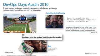 Copyright © Dell Inc. All Rights Reserved.
9
Internal Use - Confidential
https://www.wired.com/2017/04/ever-heard-startup-deis-well-microsoft-certainly/
“Normals” are looking for clarity
• Customers want manuals, laminated cards
• If I'm using containers to package up and deploy and run
my application, that's doing DevOps, right?
Deis
Re-platformed from
CoreOS stack to
Kubernetes
Deis -- Kubernetes PaaS
Jason Hansen
DevOps Days Austin 2016
Event moves to larger venue to accommodate larger audience
(new venue accommodates up 100,119 attendees)
@barton808
“Management ultimately has three or four levers -- firing
people, giving people more money, or not firing people
and then sometimes they can give rousing speeches”
– Michael Cote
 