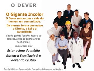 O DEVER
  O Gigante Incolor
 O Dever nasce com a vida do
    homem em comunidade.
 Da mesma forma que nasce
       o Direito, a Lei e a
           Autoridade.
 E tudo quanto fizerdes, fazei-o de
 coração, como ao Senhor, e não
           aos homens.
         Colossenses 3:23
   Estar acima da média
  Buscar a Excelência é o
      dever do Cristão

Escola Bíblica – Comunidade Evangélica Cristo para as Nações
 