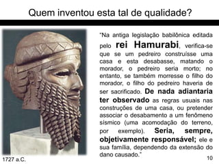 Quem inventou esta tal de qualidade?

                           “Na antiga legislação babilônica editada
                           pelo rei Hamurabi, verifica-se
                           que se um pedreiro construísse uma
                           casa e esta desabasse, matando o
                           morador, o pedreiro seria morto; no
                           entanto, se também morresse o filho do
                           morador, o filho do pedreiro haveria de
                           ser sacrificado. De nada adiantaria
                           ter observado as regras usuais nas
                           construções de uma casa, ou pretender
                           associar o desabamento a um fenômeno
                           sísmico (uma acomodação do terreno,
                           por    exemplo).   Seria, sempre,
                           objetivamente responsável; ele e
                           sua família, dependendo da extensão do
                           dano causado.”
1727 a.C.                                                       10
 