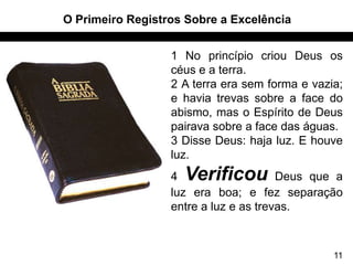 O Primeiro Registros Sobre a Excelência


                  1 No princípio criou Deus os
                  céus e a terra.
                  2 A terra era sem forma e vazia;
                  e havia trevas sobre a face do
                  abismo, mas o Espírito de Deus
                  pairava sobre a face das águas.
                  3 Disse Deus: haja luz. E houve
                  luz.
                  4 Verificou          Deus que a
                  luz era boa; e fez separação
                  entre a luz e as trevas.



                                                11
 