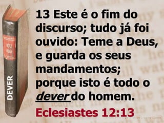 13 Este é o fim do
        discurso; tudo já foi
        ouvido: Teme a Deus,
        e guarda os seus
        mandamentos;
        porque isto é todo o
DEVER




        dever do homem.
        Eclesiastes 12:13
 