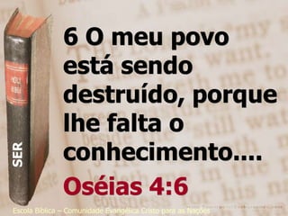 6 O meu povo
               está sendo
               destruído, porque
               lhe falta o
               conhecimento....
SER




               Oséias 4:6
Escola Bíblica – Comunidade Evangélica Cristo para as Nações
 