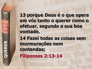 13 porque Deus é o que opera
               em vós tanto o querer como o
               efetuar, segundo a sua boa
               vontade.
               14 Fazei todas as coisas sem
               murmurações nem
QUERER




               contendas;
               Filipenses 2:13-14

 Escola Bíblica – Comunidade Evangélica Cristo para as Nações
 