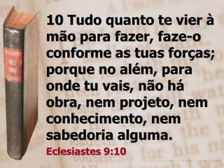 10 Tudo quanto te vier à
mão para fazer, faze-o
conforme as tuas forças;
porque no além, para
onde tu vais, não há
obra, nem projeto, nem
conhecimento, nem
sabedoria alguma.
Eclesiastes 9:10
 