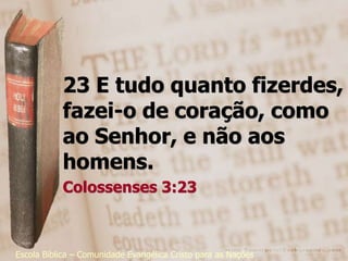 23 E tudo quanto fizerdes,
           fazei-o de coração, como
           ao Senhor, e não aos
           homens.
           Colossenses 3:23



Escola Bíblica – Comunidade Evangélica Cristo para as Nações
 