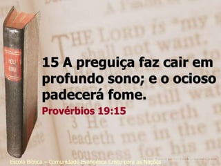 15 A preguiça faz cair em
            profundo sono; e o ocioso
            padecerá fome.
            Provérbios 19:15




Escola Bíblica – Comunidade Evangélica Cristo para as Nações
 