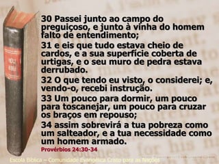 30 Passei junto ao campo do
            preguiçoso, e junto à vinha do homem
            falto de entendimento;
            31 e eis que tudo estava cheio de
            cardos, e a sua superfície coberta de
            urtigas, e o seu muro de pedra estava
            derrubado.
            32 O que tendo eu visto, o considerei; e,
            vendo-o, recebi instrução.
            33 Um pouco para dormir, um pouco
            para toscanejar, um pouco para cruzar
            os braços em repouso;
            34 assim sobrevirá a tua pobreza como
            um salteador, e a tua necessidade como
            um homem armado.
            Provérbios 24:30-34
Escola Bíblica – Comunidade Evangélica Cristo para as Nações
 
