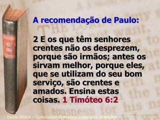 A recomendação de Paulo:

              2 E os que têm senhores
              crentes não os desprezem,
              porque são irmãos; antes os
              sirvam melhor, porque eles,
              que se utilizam do seu bom
              serviço, são crentes e
              amados. Ensina estas
              coisas. 1 Timóteo 6:2
Escola Bíblica – Comunidade Evangélica Cristo para as Nações
 