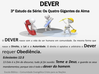 DEVER
          3º Estudo da Série: Os Quatro Gigantes da Alma




O DEVER nasce com a vida do ser humano em comunidade. Da mesma forma que
nasce o Direito, a Lei e a Autoridade. O direito é optativo e arbitrário o Dever

requer Obediência.
Eclesiastes 12:3
13 Este é o fim do discurso; tudo já foi ouvido: Teme
                                              a Deus, e guarda os seus
mandamentos; porque isto é todo o dever do homem.
    Escola Bíblica – Comunidade Evangélica Cristo para as Nações
 